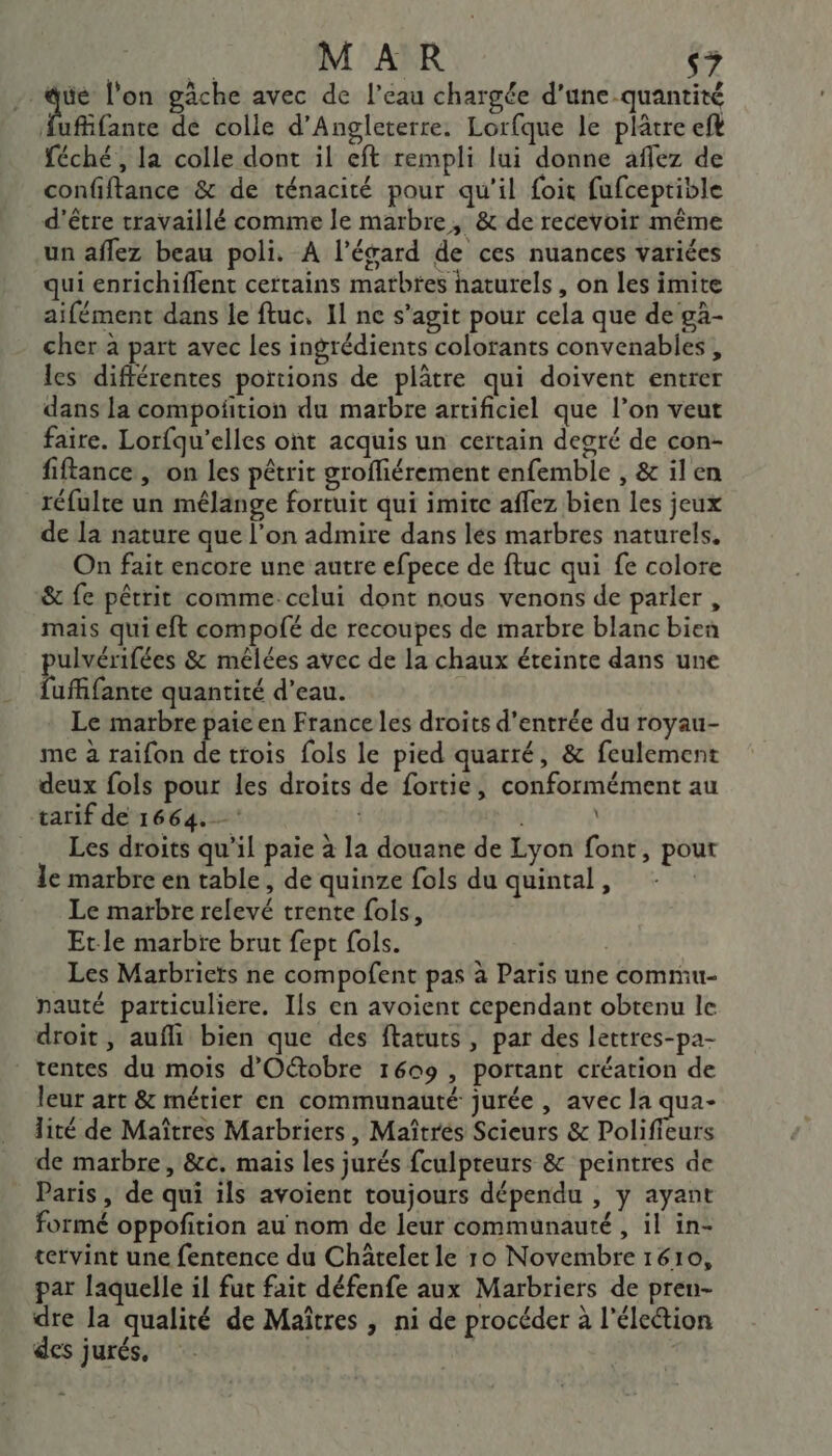 MAR ‘7 _@ué l'on gâche avec de l’eau chargée d’une quantité fufifante dé colle d'Angleterre. Lorfque le plâtre ef féché, la colle dont il eft rempli lui donne aflez de confiftance &amp; de ténacité pour qu'il foit fufceptible d'être travaillé comme le marbre, &amp; de recevoir même un aflez beau poli. A l’ésard de ces nuances variées qui enrichiflent certains matbtes haturels, on les imite aifément dans le ftuc, Il ne s’agit pour cela que de gà- cher à part avec les ingrédients colorants convenabies , les différentes portions de plâtre qui doivent entrer dans la compoñition du marbre artificiel que l’on veut faire. Lorfqu'elles ont acquis un certain degré de con- fiftance, on les pêtrit groffiérement enfemble , &amp; il en réfulte un mélange fortuit qui imite aflez bien les jeux de la nature que l’on admire dans lés marbres naturels. On fait encore une autre efpece de ftuc qui fe colore &amp; fe pêtrit comme: celui dont nous venons de parler , mais qui eft compolé de recoupes de marbre blanc bien pulvérifées &amp; mêlées avec de la chaux éteinte dans une fufffante quantité d’eau. Le marbre paie en France les droits d'entrée du royau- me à raifon de trois fols le pied quarré, &amp; feulement deux fols pour les droits de fortie, conformément au tarif de 1664. | Les droits qu’il paie à la douane de Lyon font, pour le marbre en table, de quinze fols du quintal, Le marbre relevé trente fols, Etle marbre brut fept fols. | Les Marbriets ne compofent pas à Paris une commu- pauté particuliere. Ils en avoient cependant obtenu le droit, aufli bien que des ftatuts , par des lettres-pa- tentes du mois d'Otobre 1609, portant création de leur art &amp; métier en communauté jurée , avec la qua- lité de Maîtres Marbriers, Maîtrés Scieurs &amp; Polifieurs de marbre, &amp;c. mais les jurés fculpteurs &amp; peintres de Paris , de qui ils avoient toujours dépendu , y ayant formé oppofition au nom de leur communauté , il in- tervint une fentence du Châtelet le 10 Novembre 1610, par laquelle il fut fait défenfe aux Marbriers de pren- dre la qualité de Maîtres , ni de procéder à l'élection des jurés,