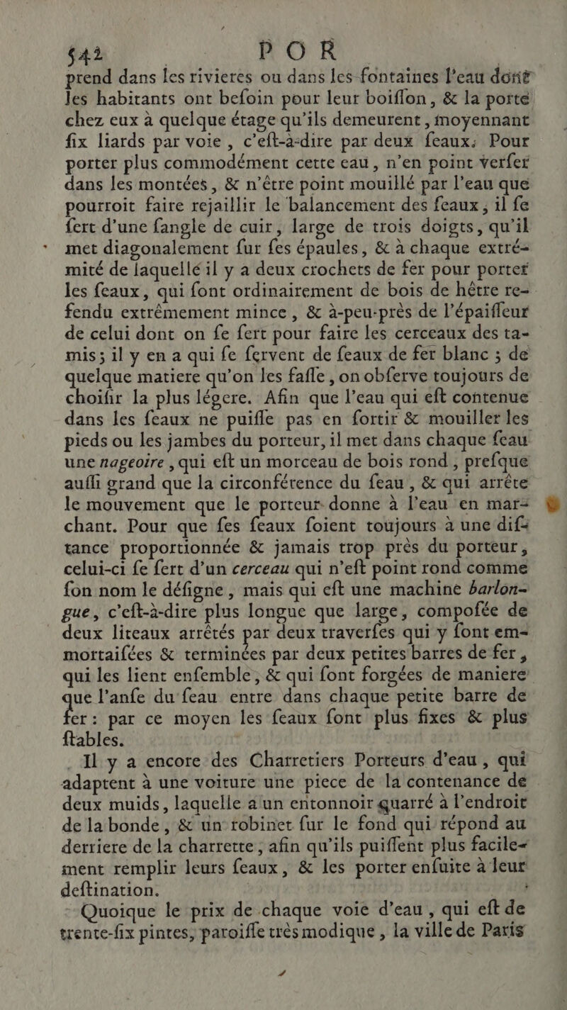 prend dans les rivieres ou dans les fontaines l'eau doit Jes habitants ont befoin pour leur boiflon, &amp; la porte chez eux à quelque étage qu’ils demeurent , moyennant fix liards par voie, c’eft-a-dire par deux feaux: Pour porter plus commodément cette eau, n’en point verfer dans les montées, &amp; n’être point mouillé par l’eau que pourroit faire rejaillir le balancement des feaux , il fe fert d’une fangle de cuir, large de trois doigts, qu'il met diagonalement fur fes épaules, &amp; à chaque extré- mité de laquellé il y à deux crochets de fer pour porter les feaux, qui font ordinairement de bois de hêtre re- fendu extrémement mince, &amp; à-peu-près de l’épaifleur de celui dont on fe fert pour faire les cerceaux des ta- mis; il y en a qui fe fervent de feaux de fer blanc ; de quelque matiere qu’on les fafle , on obferve toujours de choifir la plus léocre. Afin que l’eau qui eft contenue dans les feaux ne puifle pas en fortir &amp; mouiller les pieds ou Les jambes du porteur, il met dans chaque feau une nageoire , qui eft un morceau de bois rond , prefque aufli grand que la circonférence du feau, &amp; qui arrête le mouvement que le porteur donne à l’eau en mar- chant. Pour que fes feaux foient toujours à une dif= tance proportionnée &amp; jamais trop près du porteur, celui-ci fe fert d’un cerceau qui n’eft point rond comme fon nom le défigne , mais qui eft une machine barlon- gue, c’eft-à-dire plus longue que large, compofée de deux liteaux arrêtés par deux traverfes qui y font em- mortaifées &amp; terminées par deux petites barres de fer, qui les lient enfemble, &amp; qui font forgées de maniere ue l’anfe du feau entre dans chaque petite barre de pre par ce moyen les feaux font plus fixes &amp; plus ftables. Il y a encore des Charretiers Porteurs d’eau , qui adaptent à une voiture une piece de la contenance de deux muids, laquelle alun entonnoir quarré à l'endroit de la bonde, &amp; un robinet fur le fond qui répond au derriere de la charrette, afin qu'ils puiffent plus facile« ment remplir leurs feaux, &amp; les porter enfuite à leur deftination. REUL Quoique le prix de chaque voie d’eau , qui eft de trente-fix pintes, paroïfle très modique , la ville de Paris #