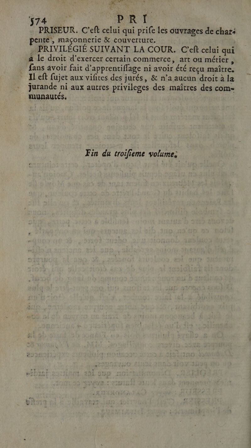 DT. © al 74 FOR I PRISEUR. C'eft celui qui prife les ouvrages de chari pente, maçonnerie &amp; couverture. | PRIVILÉGIÉ SUIVANT LA COUR. C'eft celui qui a le droit d’exercer certain commerce, art ou métier , fans avoir fait d’apprentiffage ni avoir été recu maître. Il eft fujet aux vifites des jurés, &amp; n’a aucun droit à la jurande ni aux autres privileges des maîtres des com- munautes. Fin du troifieme volume. a