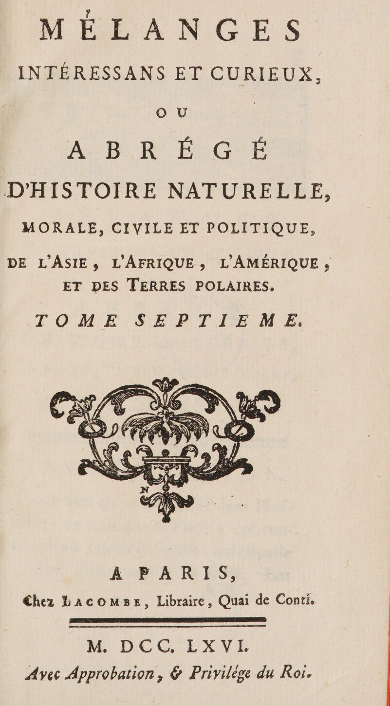 MÉEXNGES INTÉRESSANS ET CURIEUX, O U A:B KR É CG É D'HISTOIRE NATURELLE, MORALE, CIVILE ET POLITIQUE, DE L'ASIE, L'AFRIQUE;, L'AMÉRIQUE » ET DES TERRES POLAIRES, TOME SEPTIEME, M DCG EXVE Avec Approbation, &amp; Privilège du Ror.