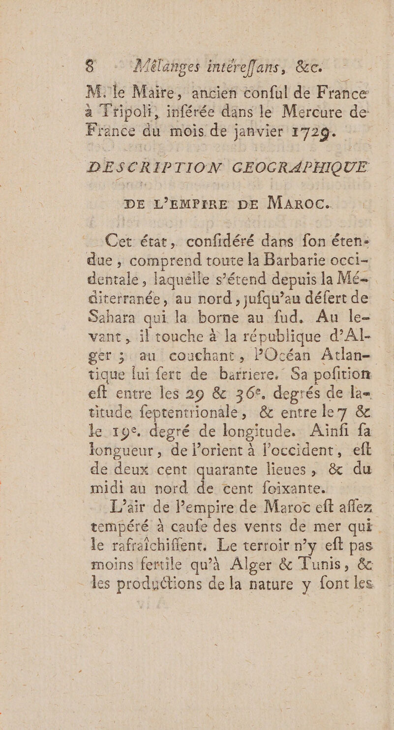 M. le Maire, ancien conful de France à Tripoli, inférée dans le Mercure de France du mois de janvier 1729. DESCRIPTION GEOCRAPHIQUE DE L’'EMPIRE DE Maroc. Cet état, confidéré dans fon éten- due , comprend toute la Barbarie occi- dentale, laquelle s’étend depuis la Mé- diterranée, au nord , jufqu’au défert de Sahara qui la borne au fud. Au le- vant, il touche à la république d’AI- ger &gt; au couchant, POcéan Atlan- tique fui fert de barriere, Sa pofition eft entre les 29 &amp; 36°. degrés de la= titude feptentrionale, &amp; entre le7 &amp; le 19°. degré de longitude. Aiïnfi fa longueur, de l’orient à l’occident, eft de deux cent quarante lieues, &amp; du midi au nord de cent foixante. L'air de Pempire de Maroc eft aflez tempéré à caufe des vents de mer qui. le rafraichifient. Le terroir n’y eft pas moins fertile qu’à Alger &amp; Tunis, &amp; les productions de la nature y font les