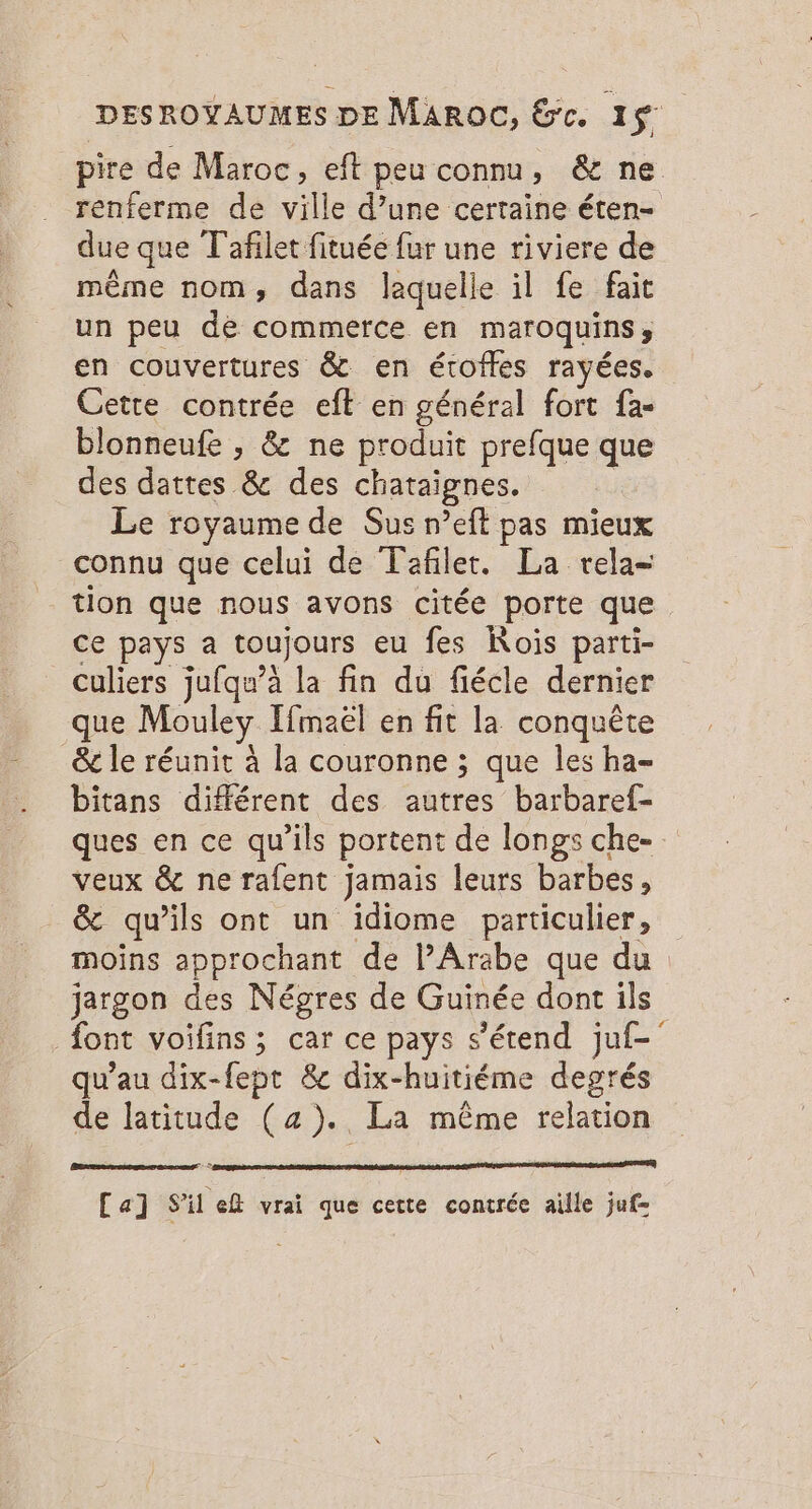 pire de Maroc, eft peu connu, &amp; ne renferme de ville d’une certaine éten- due que T'afilet fituée fur une riviere de même nom, dans laquelle il fe fait un peu de commerce en maroquins; en couvertures &amp; en étofles rayées. Cette contrée eff en général fort fa- blonneufe , &amp; ne produit prefque que des dattes &amp; des chataignes. Le royaume de Sus n’eft pas mieux connu que celui de Tafiler. La rela= tion que nous avons citée porte que ce pays a toujours eu fes Rois parti- culiers jufqu’à la fin du fiécle dernier que Mouley Ifmaël en fit la conquête &amp; le réunit À la couronne ; que les ha- bitans différent des autres barbaref- ques en ce qu’ils portent de longs che- veux &amp; ne rafent jamais leurs barbes, &amp; qu’ils ont un idiome particulier, moins approchant de lAraäbe que du jargon des Négres de Guinée dont ils font voifins; car ce pays s'étend juf-' qu’au dix-fept &amp; dix-huitiéme degrés de latitude (a). La même relation Ca] S'il ef vrai que cette contrée aille juf=