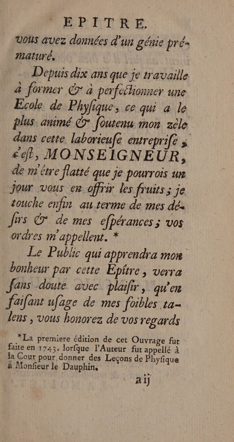 ERETRE. Vous avez données d'un génie prés maturé, TR Depuis dix ans que je travaille a former € a perfcélionner une Ecole de Phyfique, ce qui a le plus, animé © foutenu: mon zèle dans cette. laborieufe entreprife 5 ct, MONSEIGNE UR, de m'être flatté que je pourrois ue Jour vous en offrir les fruits; je touche enfin au terme de mes dés Jus © de mes efpérances ; vos ordres m appellent. * Le Public qui apprendra mon bonheur par cette Epitre, verre fans doute avec. plaifir, qu'en fai[ant ufage de mes foibles ta- lens , vous honorez de vos regards * La premiere édition de cet Ouvrage fut faite en 1743. lorfque l’Auteur fut appellé à . a Cour pour donner des Lecons de Phyfique à Monfeur le Dauphin. ail
