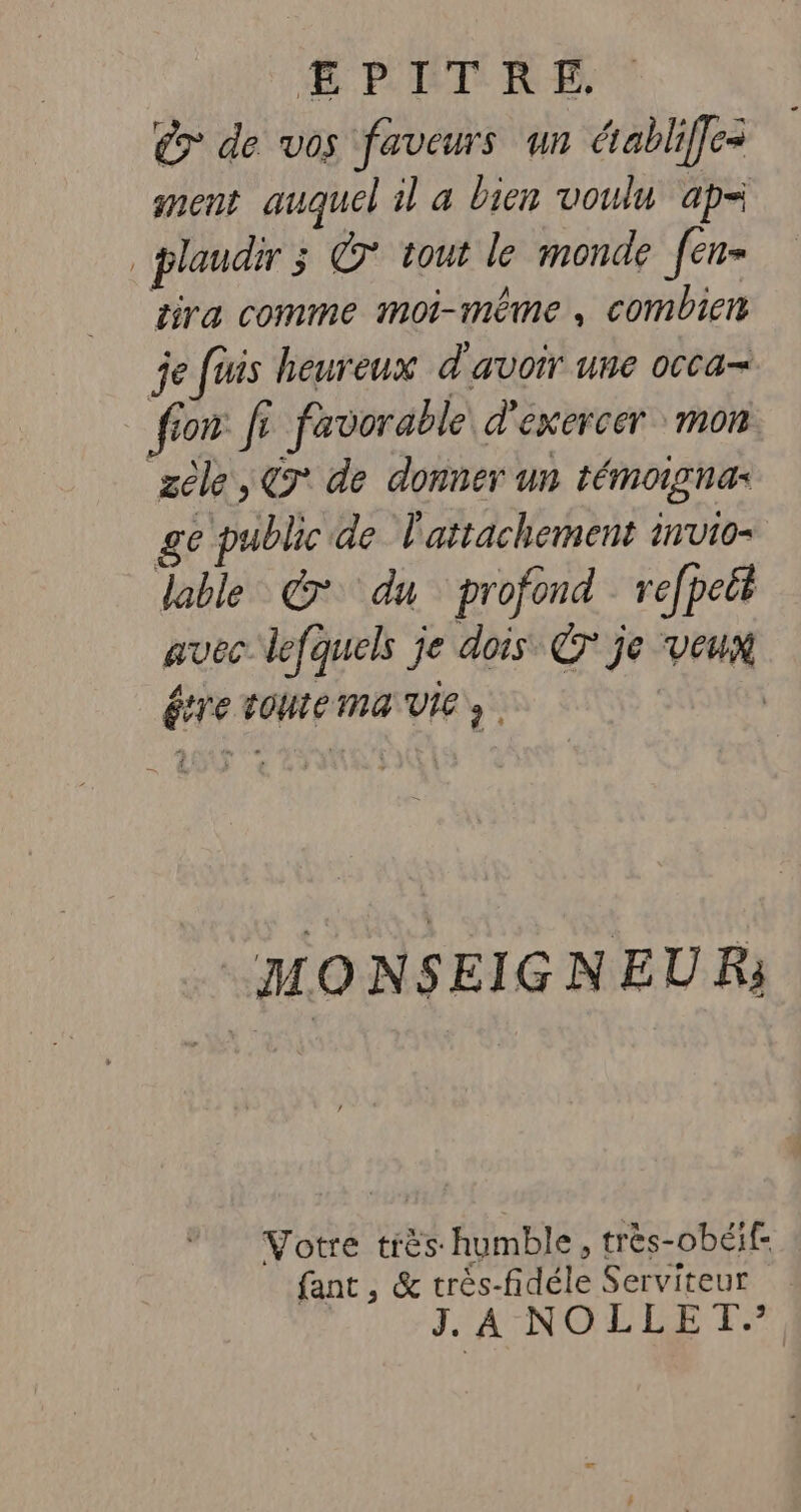ÆEPITRE. € de vos faveurs un établife- ment auquel il a bien voulu ap= . plaudir @° tout le monde f[en= sira comme moi-même, combien je fuis heureux d'avoir une occa- ffon: fi favorable d'exercer mon zèle, C9° de donner un témoignas ge public de l'attachement invio- lable © du profond refpett avec lefquels je dois © je veux étre toutema VIe» | MONSEIGNEUR: Votre très humble, très-obéif- fant, &amp; très-fidéle Serviteur J. À NOLLET.