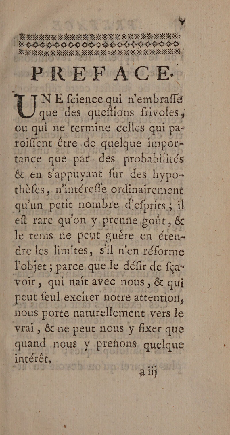 | Ÿ AR RIM RON MIENORN DE BE IOM HOREION MEN: 1 DK D QT ER D CT CE OO ÈS EE LÉ DE GE $ PREFACE. \  TINE fcience qui nembraflé que des queftions frivoles, ou qui ne termine celles qui pa- roiflent être .de quelque impor- tance qué par des. probabilités &amp; en s'appuyant fur des hypo= thèfes, n'intéreffe ordinairement qu'un petit nombre d’efprits ; il éft rare qu'on ÿ.prenñe goût, &amp; le terms ne peut guère en éten- dre les limites, s'il n’en réforme l'objet ; parce que le défir de fça- voir &gt;) qui nait avec nous , &amp; qui peut feul exciter notre attention, nous porte naturellement vers le vrai, &amp; ne peut nous y fixer que quand nous y prehons quelque intérêt, San | a ii
