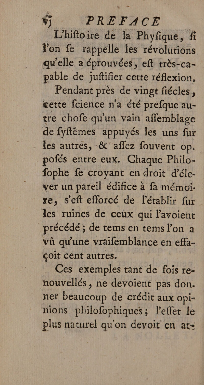 Ÿ) PRÉFACE L’hifoire de la Phyfique, fi l'on fe rappelle les révolutions qu'elle a éprouvées, eft très-ca- pable de juftifier cette réflexion. Pendant Pies de vingt fiécles, cette fcience n'a été prefque au- tre chofe qu'un vain aflemblage de fyflèmes appuyés les uns fur les autres, &amp; aflez fouvent op. pofés entre eux. Chaque Philo- fophe fe croyant en droit d’éle- ver un pareil édifice à fa mémoi- re, s'eft efforcé de l'établir fur les ruines de ceux qui l’avoient précédé ; de tems en tems l’on a vû qu'une vraifemblance en effa- coit cent autres. _ Ces exemples tant de fois re- nouvellés, ne devoient pas don. ner PARA de crédit aux opi- mions philofophiques; leffer le plus naturel qu’on devoit en at