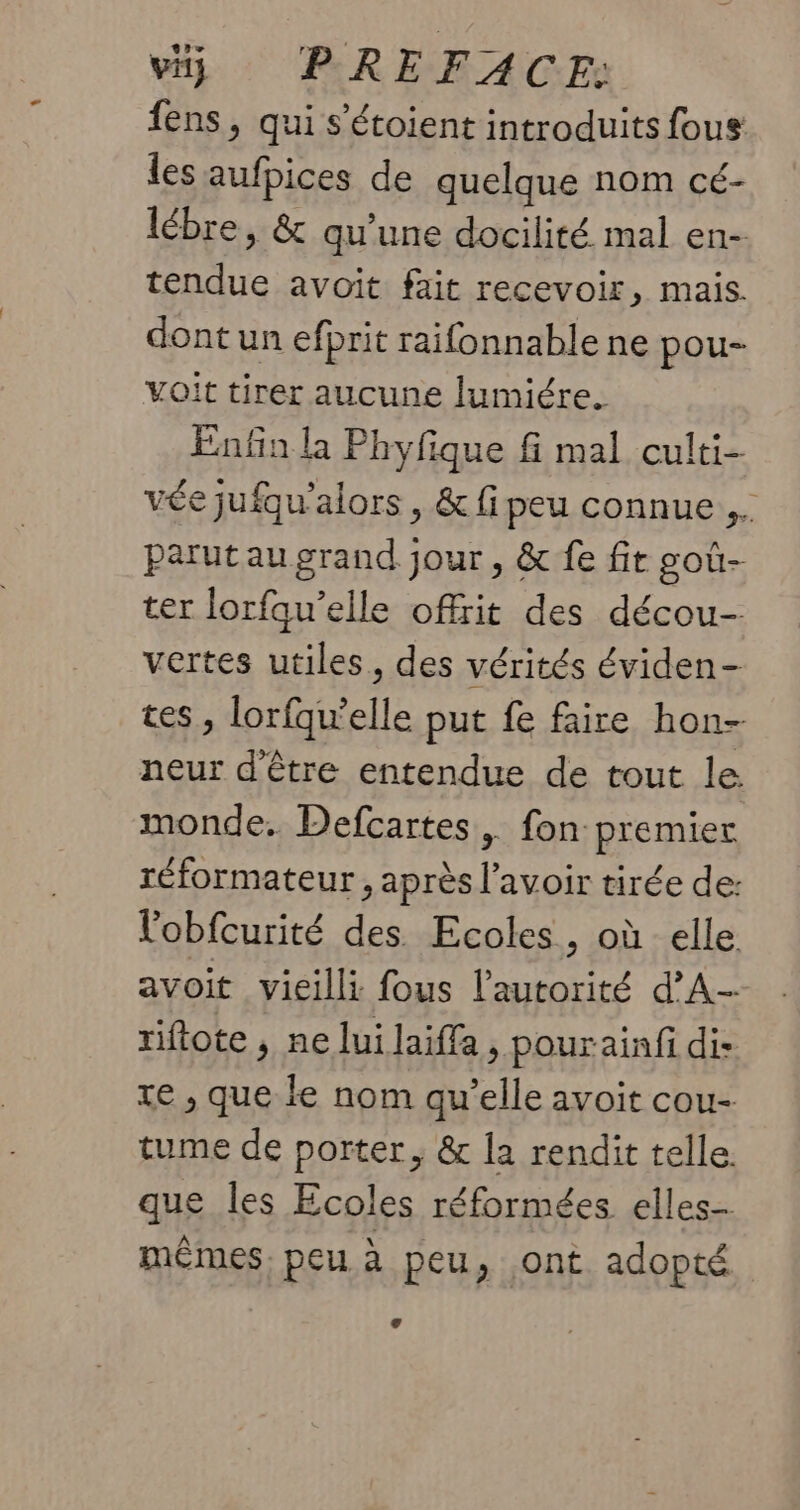 fens, qui s’étoient introduits fous les aufpices de quelque nom cé- lébre, &amp; qu’une docilité mal en- tendue avoit fait recevoir, mais. dont un efprit raifonnable ne pou- voit tirer aucune lumiére. Enfin la Phyfique fi mal culti- vée jufqu'alors , &amp; fipeu connue, parutaugrand jour, &amp; fe fit goû- ter lorfqu’elle offrit des décou- vertes utiles, des vérités éviden- tes, lorfqu’elle put fe faire hon- neur d'être entendue de tout le. monde. Defcartes, fon premier réformateur , après l'avoir tirée de: l'obfcurité des Ecoles, où elle avoit vieilli fous l'autorité d’A- riftote , ne lui laiffa , pourainfi di te , que le nom qu’elle avoit cou- tume de porter, &amp; la rendit telle. que les Ecoles réformées elles- mêmes, peu à peu, ont adopté L 4