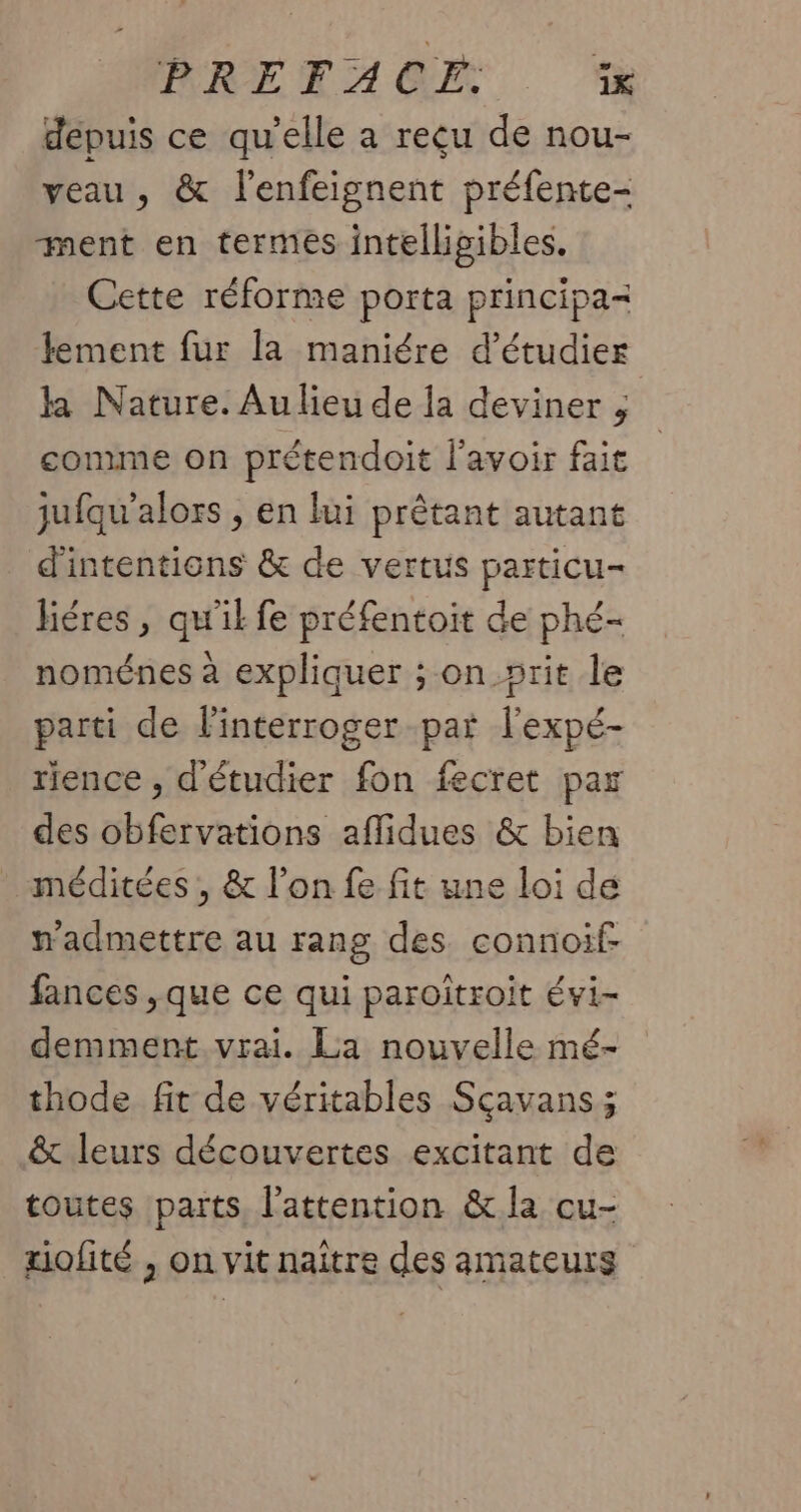 PRETACE. . à depuis ce qu’elle a reçu de nou- veau, &amp; lenfeignent préfente- ment en termes intelligibles. Cette réforme porta principa= lement fur la maniére d'étudier ka Nature. Au lieu de la deviner ; comme on prétendoit l'avoir fait jufqu'alors , en lui prêtant autant d'intentions &amp; de vertus particu- liéres, qu'il fe préfentoit de phé- noménes à expliquer ; on_»rit le parti de l'interroger par l'expé- rience , d'étudier fon fecret par des obfervations aflidues &amp; bien _ méditées , &amp; l’on fe fit une loi de n'admettre au rang des connoif- fances ,que ce qui paroïtroit évi- demment vrai. La nouvelle mé- thode fit de véritables Sçavans ; &amp; leurs découvertes excitant de toutes parts, l'attention &amp; la cu- uofité , on vit naître des amateurs