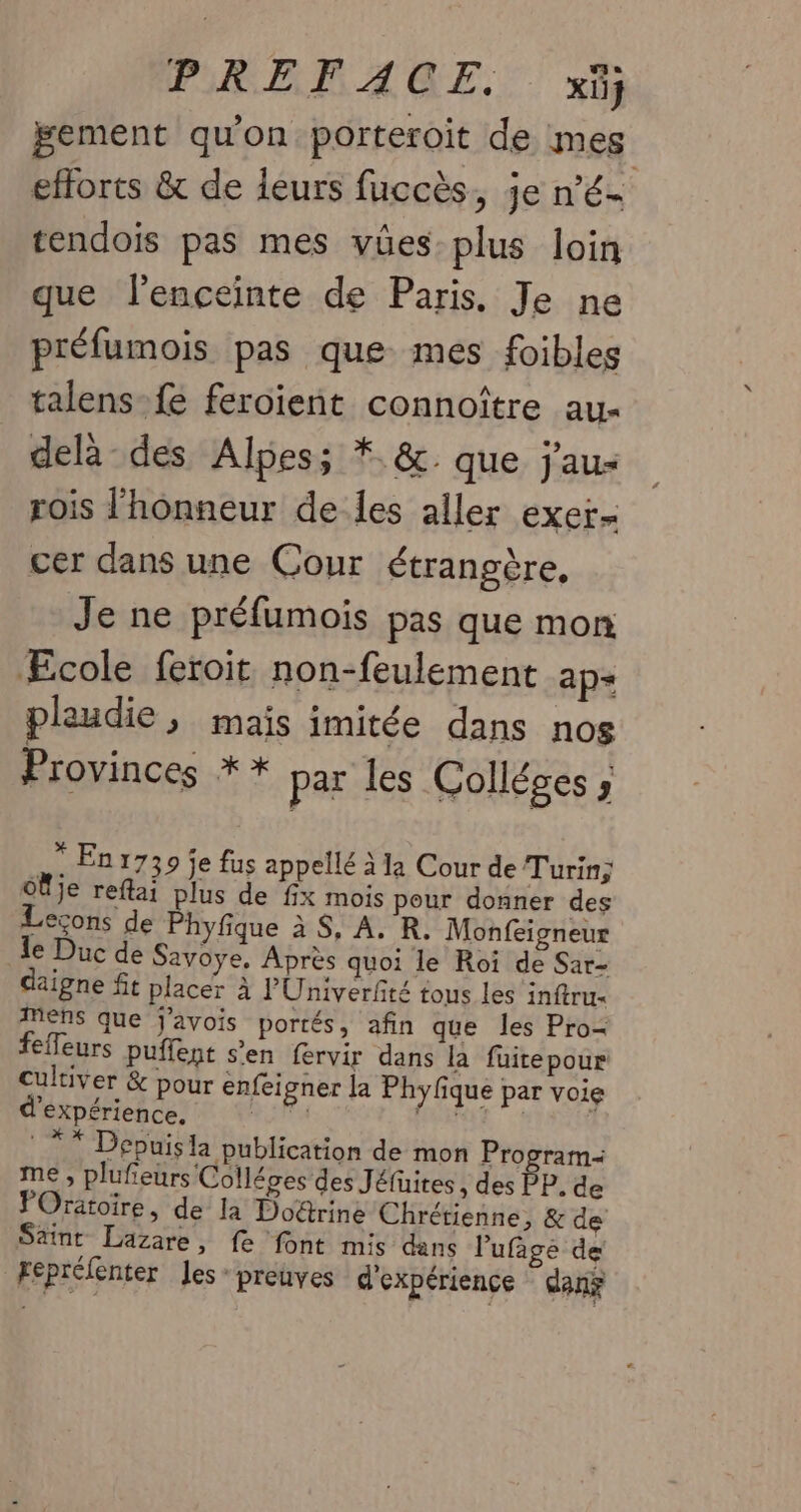 PER AGE... xià Bement qu'on porteroit de mes efforts &amp; de leurs fuccès, je n'é- tendois pas mes vües-plus loin que l'enceinte de Paris. Je ne préfumois pas que mes foibles talens-fe feroient connoître au- delà des Alpes; * &amp;. que j'au- rois l'honneur de les aller exeï- cer dans une Cour étrangère, Je ne préfumois pas que mon Æcole feroit non-feulement ap- plaudie, mais imitée dans nos Provinces * * par les Colléges * En 1739 je fus appellé À 1a Cour de Turin; OÙ je reftai plus de fix mois pour donner des Lecons de Phyfque àS$, A. R. Monfeigneur € Duc de Savoye, Après quoi le Roi de Sar- daigne ft placer à l'Univerfté tous les inftrus Mens que j'avois portés, afin que les Pro- fefleurs puffent s’en fervir dans la fuitepour cultiver &amp; pour enfeigner la Phyfique par voie d'expérience. sil FEAR 51 °** Depuisla publication de mon Program- me , plufieurs Colléges des Jéfüites , des PP. de FOratoire, de la Doëtrine Chrétienne, &amp; de Saint Lazare, fe font mis dans lufage de Fepréfenter Jes- preuves d'expérience dang