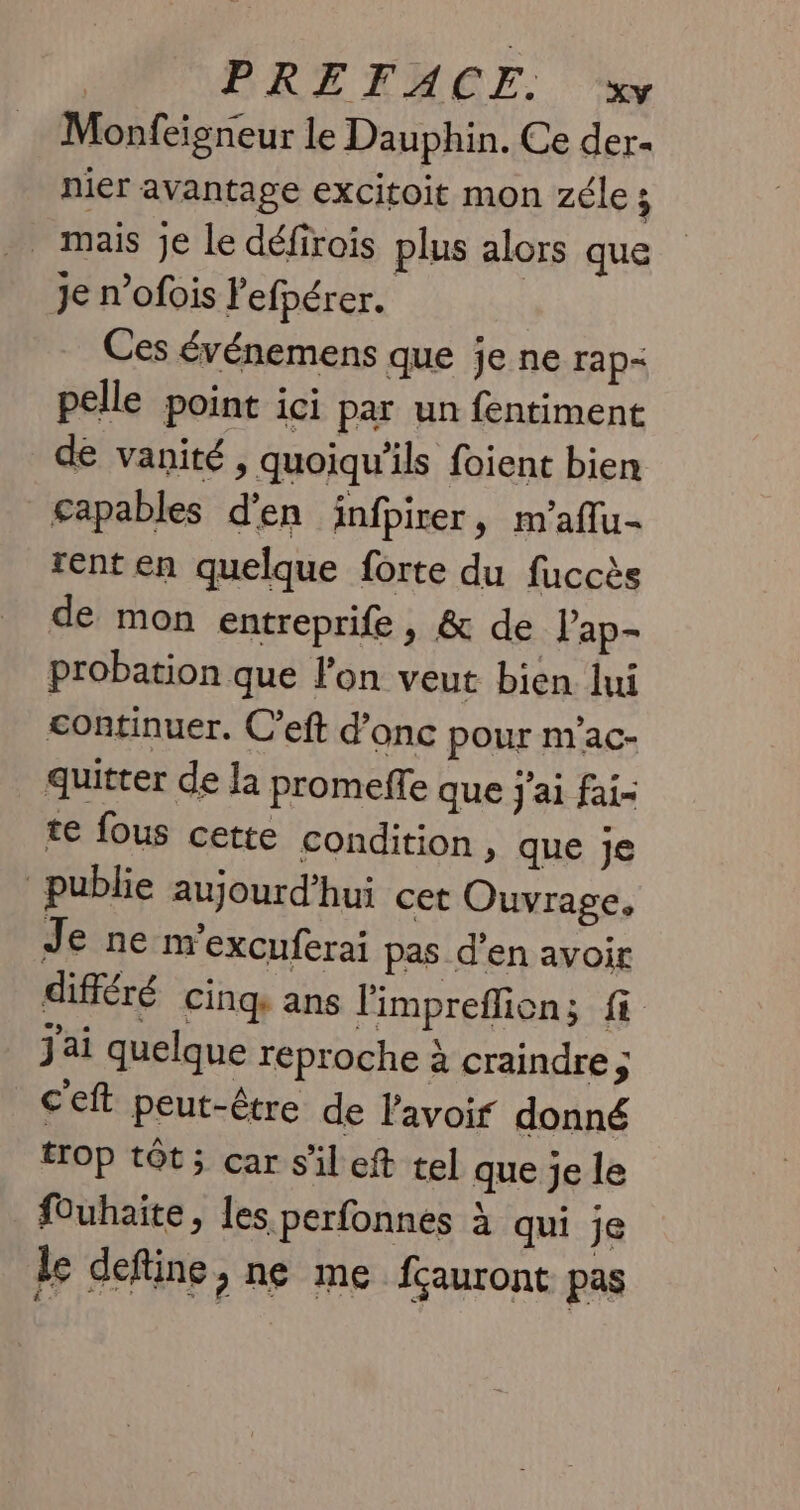 Monfeigneur le Dauphin. Ce der- nier avantage excitoit mon zéles _ mais je le défirois plus alors que Je n’ofois l'efpérer. Ces événemens que je ne rap- pelle point ici par un fentiment de vanité, quoiqu'ils foient bien capables d'en infpirer, m'aflu- rent en quelque forte du fuccès de mon entreprife, &amp; de Pap- probation que l'on veut bien lui continuer. C’eft d’onc pour m'ac- quitter de la promeffe que j'ai fai- te fous cette condition , que Je publie aujourd’hui cet Ouvrage, Je ne m'excuferai pas d'en avoir différé cinq ans limpreflion; fi jai quelque reproche à craindre ; c'eft peut-être de l'avoif donné trop tôt; car s'il eft tel que je le fOuhaite, les perfonnes à qui je le define, ne me fçauront pas