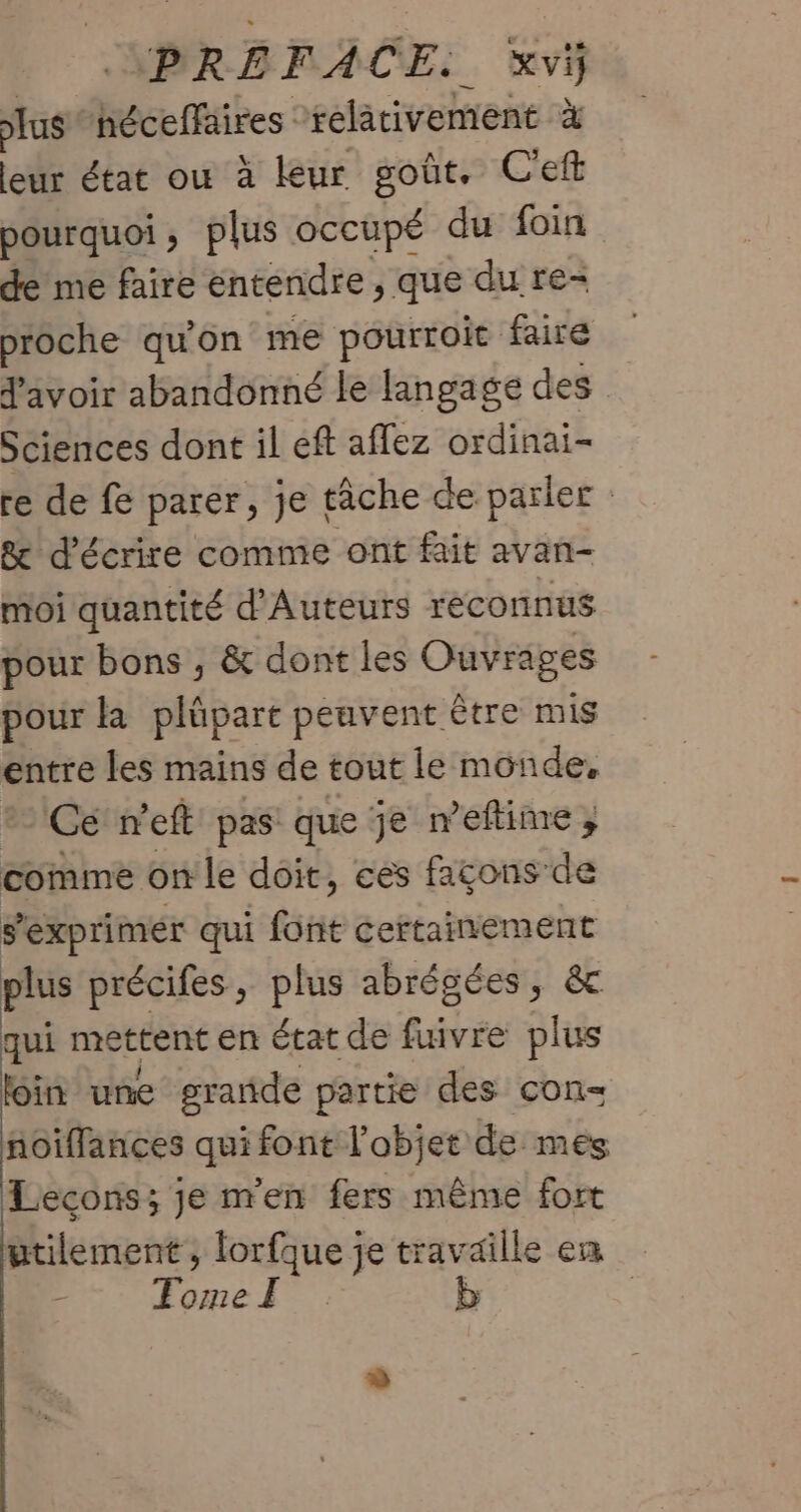 PRÉFACE. xvÿ lus: héceffaires relativement à leur état où à leur goût, C'eft pourquoi; plus occupé du foin de me faire entendre, que du re- proche qu'on me pourroic faire d'avoir abandonné le langage des Sciences dont il eft aflez ordinai- re de fe parer, je tâche de parler &amp; d'écrire comme ont fait avan- moi quantité d'Auteurs reconnus pour bons , &amp; dont les Ouvrages pour la plûpart peuvent être mis entre les mains de tout le monde, Ce n'eft pas que je n’eftime ; comme on le doit, ces façons de s'exprimer qui font RAR US Aie précifes, plus abrégées, qui mettent en état de fuivre 4 loin une grande partie des con= ñoiffances qui font l’objet de mes Lecons; je m'en fers même fort utilement, ae je travaille en - : FomeË | |
