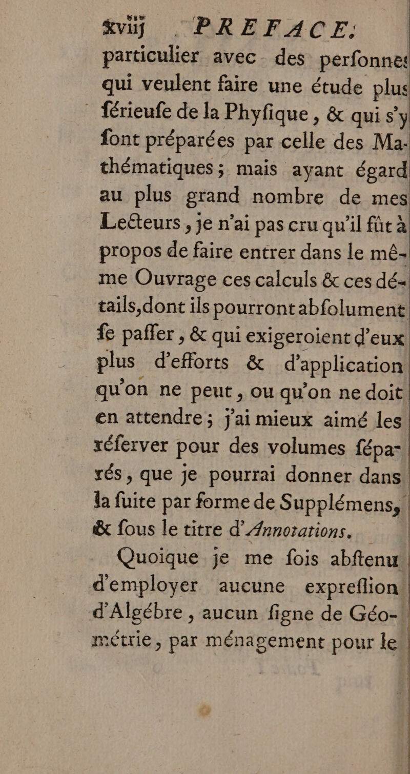vi, . PREFACE. particulier avec. des perfonnet qui veulent faire une étude plus _ frieufe de la Phyfique , &amp; qui s’ y font préparées par celle des Ma- thématiques ; mais ayant égard au plus grand nombre de mes Leéteurs , je n’ai pas cru qu'il fût à propos de faire entrer dans le mê- me Ouvrage ces calculs &amp; ces dé- tails,dont ils pourront abfolument: fe paffer , &amp; qui exigeroient d'eux plus d'efforts &amp; d’ application! qu'on ne BeuE , ou qu'on ne doit, en attendre; j'ai mieux aimé les réferver pour des volumes fépa- | rés, que je pourrai donner dans la fuite par forme de Supplémens,! &amp;x fous le titre d’Ænnorations. Quoique je me fois abftenu d'employer aucune expreflion: d'Algébre , aucun figne de Géo-! métrie, par ménagement pour lek
