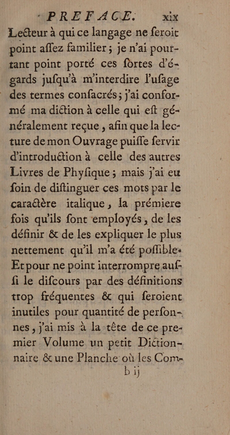 Lecteur à qui ce langage ne feroit point affez familier ; je n’ai pour- tant point porté ces fortes d’é- gards jufqu'à minterdire l’ufage des termes confacrés; j'ai confor- mé ma diétion à celle qui eft gé- néralement reçue , afin que la lec- ture de mon Ouvrage puiffe fervix d'introduétion à celle des autres Livres de Phyfique ; mais j'ai eu foin de diftinguer ces mots par le caraétère italique, [a prémiere fois qu'ils font employés, de les _ définir &amp; de les expliquer le plus nettement qu'il m'a été poflible: Etpour ne point interrompreauf- fi le difcours par des définitions trop fréquentes &amp; qui feroient inutiles pour quantité de perfon- nes , J'ai mis à la tête de ce pre- mier Volume un petit Diétion- naire &amp; une Planche où les Come ré D 1j
