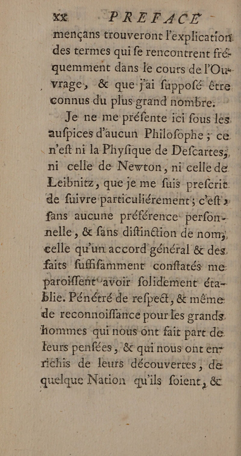 X* -PREFACE - mençans trouveront l'explicationt des termes qui fe rencontrent fré: quémment dans le cours de l'Oiw- , Virage, &amp; que j'ai fuppofé être connus du plus grand nombre. Je ne me préfente ici fous les. aufpices d'aucun Philofophe ; cé . n'eft ni la Phyfique de Defcartesi, : ni celle de Newton, ni celle de Leibnitz, que je me fuis prefcrit de fuivre particuliérement'; c'eff fans aucune préférence: perfon- nelle, &amp; fans diffin@ion de nom; celle qu'un accord'général &amp; des. faits fuMifamment conffatés me: paroïfent avoir folidement éta- blie. Pénétré de refpe&amp;,, &amp; même: de reconnoiffance pour les grands. hommes qui nous ont fait part de leurs penfées , &amp; quinous onten+ richis de leurs découvertes, dé quelque Nation qu'ils foient, &amp;