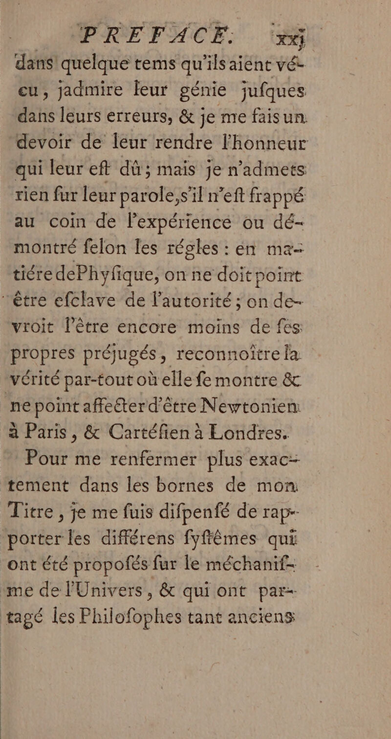 PREFACE. F0 dans quelque tems qu ‘ils aient vée cu, jadmire leur génie jufques dahs leurs erreurs, & je me faisun. devoir de leur rendre l'honneur qui leur eft dû; mais je n’admets rien fur leur parole, s’il ref frappé au coin de l'expérience ou dé- montré felon les régles : en ma- tiéredePhyfique, on ne doit point être efclave de l'autorité ; on de- vroit l’être encore moins de fes propres préjugés ; reconnoitre la vérité par-tout où elle fe montre & ne point affecter d'être Newtonien: à Paris, & Cartéfien à Londres. Pour me renfermer plus exac- tement dans les bornes de mon Titre , je me fuis difpenfé de rapr- porter les différens fyffêmes qui ont été propofés fur le méchanif- me de l'Univers, & qui ont par- tagé les Philofophes tant anciens
