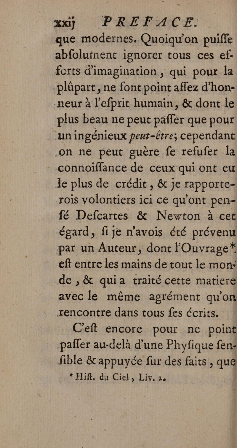 que modernes. Quoiqu’on puiffe abfolutnent ignorer tous ces ef- forts d'imagination , qui pour la -plüpart , ne font point affez d’hon- neur à l’efprit humain, & dont le plus beau ne peut paffer que pour ‘un ingénieux peut-être; cependant on ne peut guère fe refufer la connoiïffance de ceux qui ont eu le plus de crédit, & je rapporte- rois volontiers ici ce qu'ont pen- fé Defcartes & Newton à cet égard, fi je n’avois été prévenu par un Auteur, dont lOuvrage* eft entre les mains de tout le mon: de , & quia traité cette matiere avec le même agrément qu'on rencontre dans tous fes écrits. Ceft encore pour ne point pañler au-delà d’une Phyfique fen: fible & appuyée fur des faits, qu * Hift, du Ciel, Liv. 2,