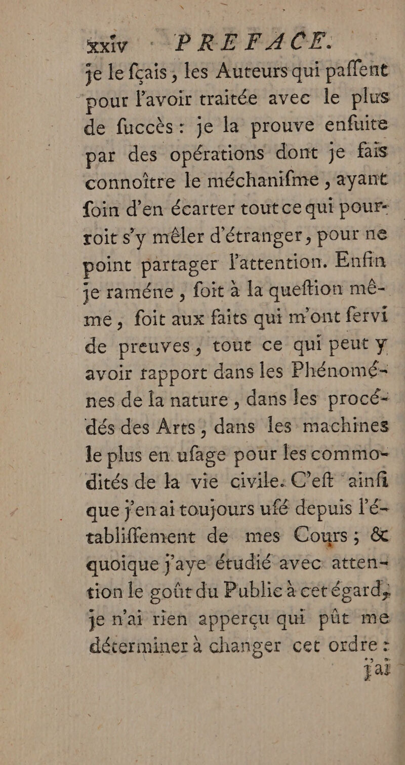 sxivy : PRÉFACE. je le fçais ;, les Auteurs qui paffent “pour lavoir traitée avec le plus de fuccès: je la prouve enfuite par des opérations dont je fais connoître le méchanifme , ayant foin d’en écarter tout ce qui pour roit sy mêler d'étranger, pour ne point partager l'attention. Enfin je raméne , foit à la queftion mê- mé, foit aux faits qui n'ont fervi de preuves, tout ce qui peut y avoir tapport dans les Phénomé- nes de la nature , dans les procé- dés des Arts, dans les machines le plus en ufage pour les commo- dités de la vie civile: C’eft ainfi que jen ai toujours ufé depuis l'é- tabliffement de mes Cours; & quoique j'aye étudié avec attend tion le goût du Publie à cetégard; je n'ai rien apperçu qui pût me déterminer à changer cet ordre: Fait