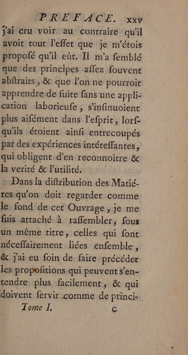 MPRENFIANSE. exe jai cru voir au contraire qu'il avoit tout l'effet que je m'étois propofé qu'il eût. Il m'a femblé que des principes aflez fouvent abfiraits, & que l’on ne pourroit apprendre de fuite fans une appli- cation laborieufe , s’infinuoient plus aifément dans l’efprit, lorf- qu'ils étoient ainfi entrecoupés par des expériences intéreffantes, qui obligent d’en reconnoître & la verité & l'utilité. : + Dans la diftribution des Matié- res qu'on doit regarder comme le fond de cet Ouvrage , je me fuis attaché à raflembler, fous un même titre, celles qui font néceflairement liées enfemble, & Jai eu foin de faire précéder les propefitions qui peuvent s’en- tendre plus facilement, & qui doivent fervir comme de princis. Tome I, Ç |