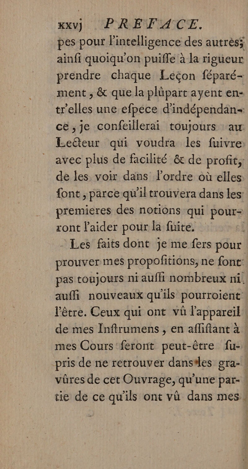 pes pour l'intelligence des autrés; ainfi quoiqu'on puiffe à la rigueur prendre chaque Léçon féparé- ment ; & que la plüpart ayent en- _tr'elles une efpéce d’indépendan+ cé ,je confeillerai toujours :aw Lelteur qui voudra les fuivre: avec plus de facilité & de profit, dé les voir dans l’ordre où elles {ont , parce qu'iltrouvera dans les: premieres des notions qui pour ront l'aider pour la fuite. - Les faits dont je me fers pour prouver mes propofitions, ne font: pas toujours ni auffi nombreux ni. aufli nouveaux qu'ils pourroient l'être. Ceux qui ont vû l'appareil de mes Inftrumens , en aflifiant à mes Cours feront peut-être fu- pris de ne retrouver danses gra- vûres de cet Ouvrage, qu'une par- | tie de ce qu'ils ont vü dans mes»