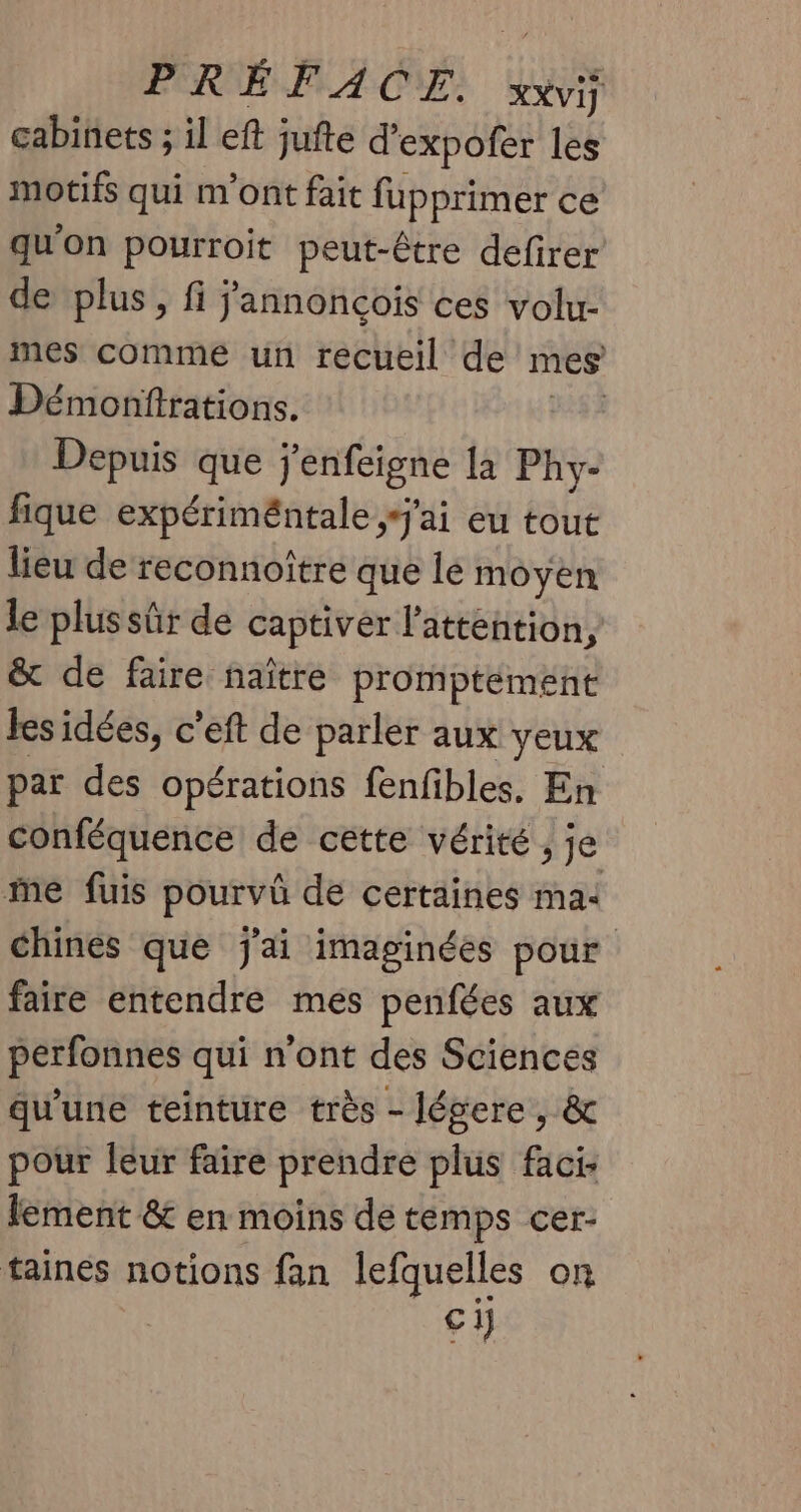 PRÉFACE. XXVij cabinets ; il eft jufte d'expofer les motifs qui m'ont fait fupprimer ce qu'on pourroit peut-être defirer de plus, fi j'annonçois ces volu- mes comme un recueil de mes Démonftrations. iles Depuis que j'enfeigne la Phy- fique expériméntale j'ai eu tout lieu de reconnoître que le moyen le plus sûr de captivér l'attention, &amp; de faire naître promptement les idées, c’eft de parler aux yeux par des opérations fenfibles, En conféquence de cette vérité , je ie fuis pourvû de certaines ma: chines que j'ai imaginées pour faire entendre mes penfées aux perfonnes qui n'ont des Sciences qu'une teinture très - légere , &amp; pour leur faire prendre plus faci lement &amp; en moins de temps cer- taines notions fan lefquelles on ra