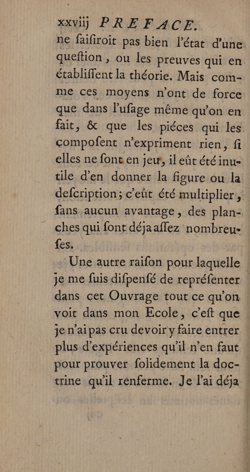 ne faifiroit pas bien l'état d'une queftion , ou les preuves qui en établiffent la théorie. Mais com- me ces moyens n'ont de force que dans l’ufige même qu’on en fait, &amp; que les piéces qui les compofent n’expriment rien, fi elles ne font en jer, il eût été inu tile d'en donner la figure ou la defcription; c'eüt été multiplier, fans aucun avantage, des plan- ches qui font déja aflez nombreu- fes, Une autre raifon pour laquelle je me fuis difpenfé de repréfenter : dans cet Ouvrage tout ce qu’on voit dans mon Ecole, c’eft que je n’aipas cru devoir y faire entrer plus d'expériences qu'il n'en faut pour prouver folidement la doc- trine qu'il renferme. Je l'ai déja