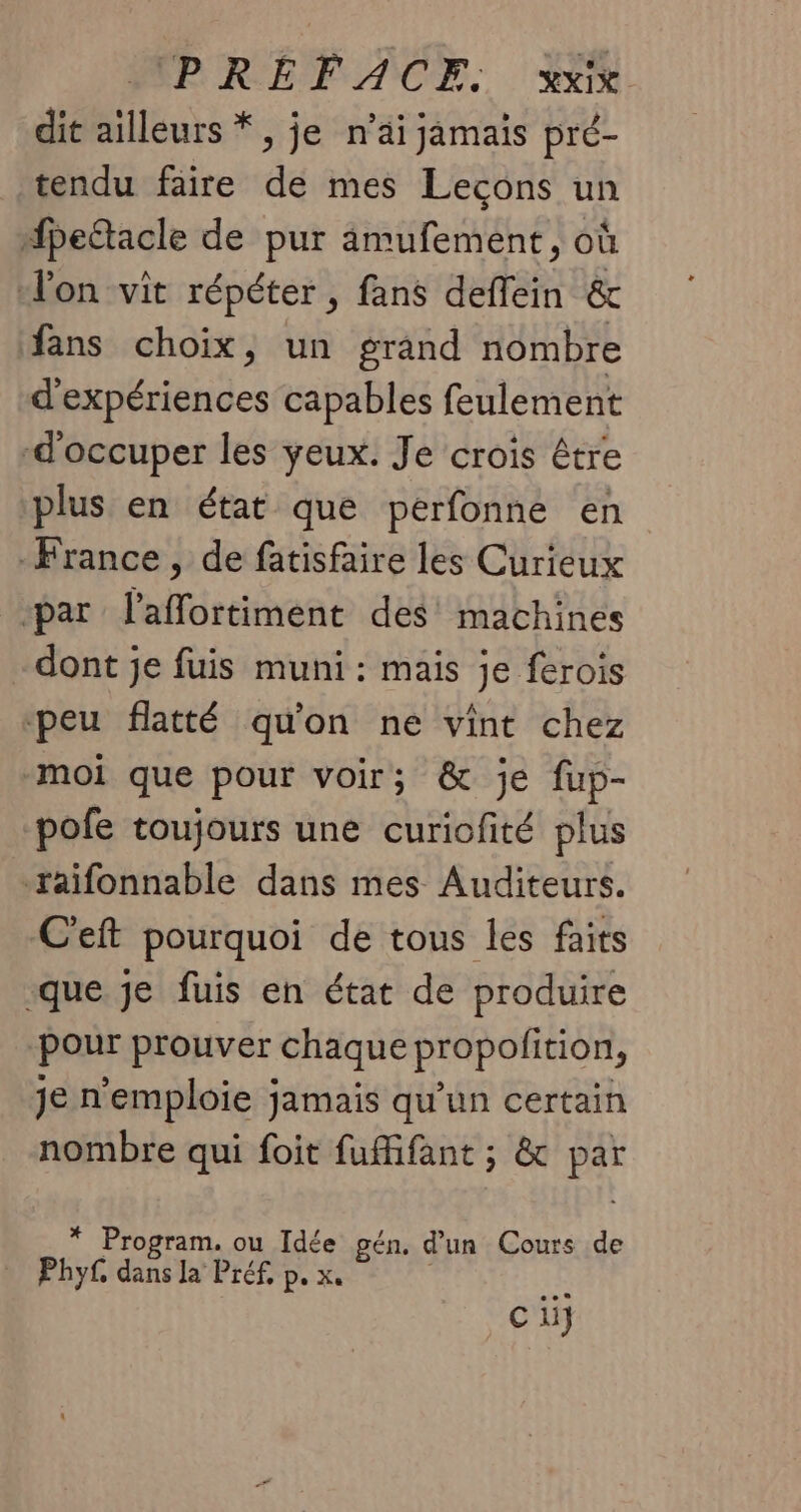 dit ailleurs *, je n’äi jamais pré- tendu faire de mes Lecons un dfpettacle de pur 4ämufement, où l'on vit répéter , fans deflein &amp; fans choix, un grand nombre d'expériences capables feulement d'occuper les yeux. Je crois être plus en état que perfonne en -France , de fatisfaire les Curieux par laffortiment des’ machines dont je fuis muni : mais je ferois ‘peu flatté qu'on ne vint chez moi que pour voir; &amp; je fup- pofe toujours une curiofité plus raifonnable dans mes Auditeurs. C'eft pourquoi de tous les faits que je fuis en état de produire ‘Pour prouver chaque propofition, je n'emploie jamais qu’un certain nombre qui foit fufifant ; &amp; par * Program. ou Idée gén, d’un Cours de Phy£. dans la Préf, p. x. | ta ci}