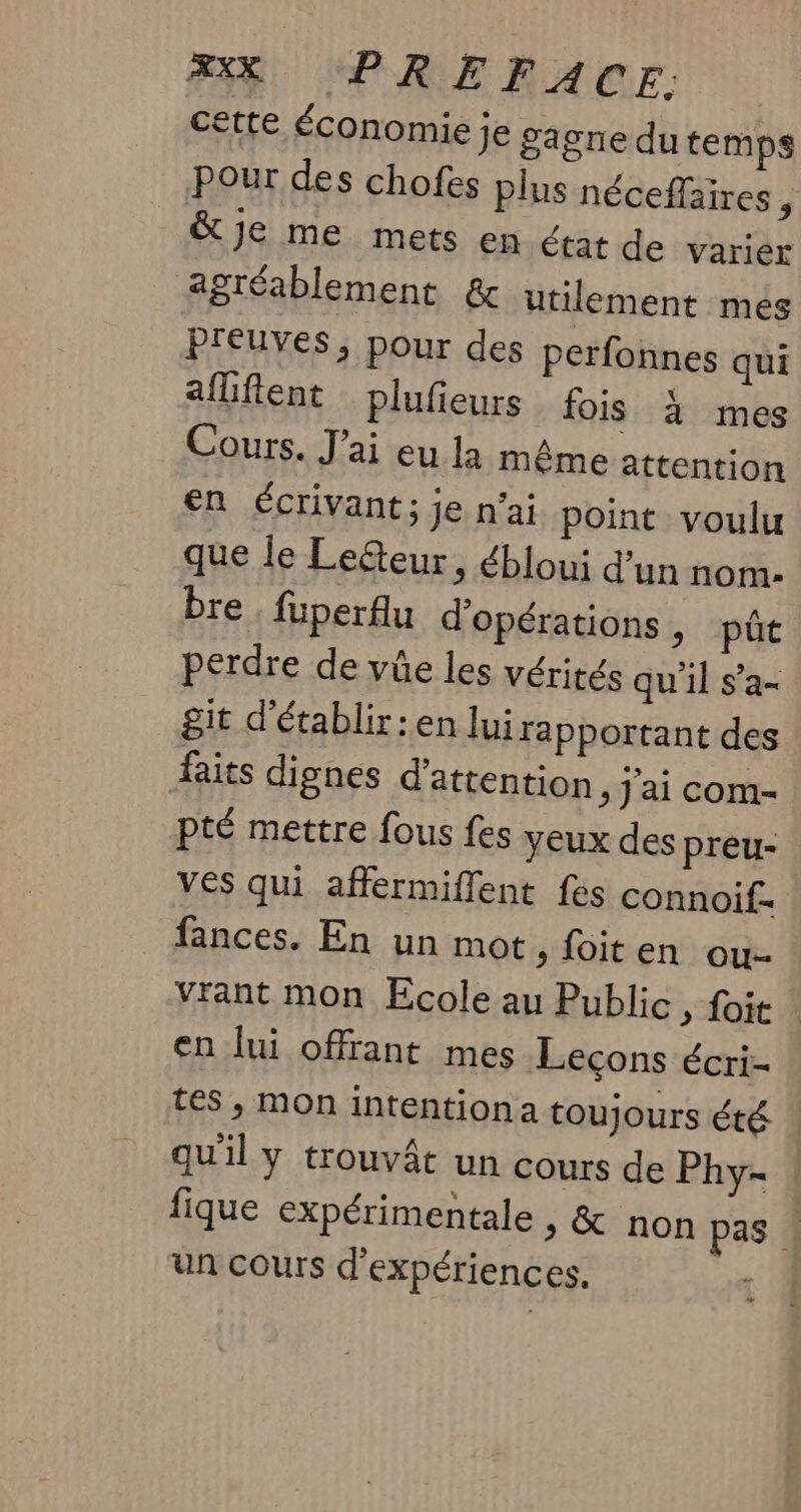 BR, CPRERACE cette Économie je gagne dutemps Pour des chofes plus néceffaires 5 &amp;je me mets en état de varier agréablement &amp; utilement més preuves, pour des perfonnes qui aflfient plufieurs fois à mes Cours. J'ai eu la même attention en écrivant; je n’ai point voulu que le Lecteur, ébloui d’un nom: bre , fuperfu d'opérations, pûct perdre de vüe les vérités qu'il s’a- git d'établir : en lui rapportant des faits dignes d'attention, j'ai com- pté mettre fous fes yeux des preu- ves qui affermiflent fes connoif. fances. En un mot &gt; {oiten ou. Vrant mon École au Public, foit en lui offrant mes Leçons écri- tes, mon intention a toujours été | qu'il y trouvât un cours de Phy- fique expérimentale &gt; &amp; non pas « un cours d'expériences. e2