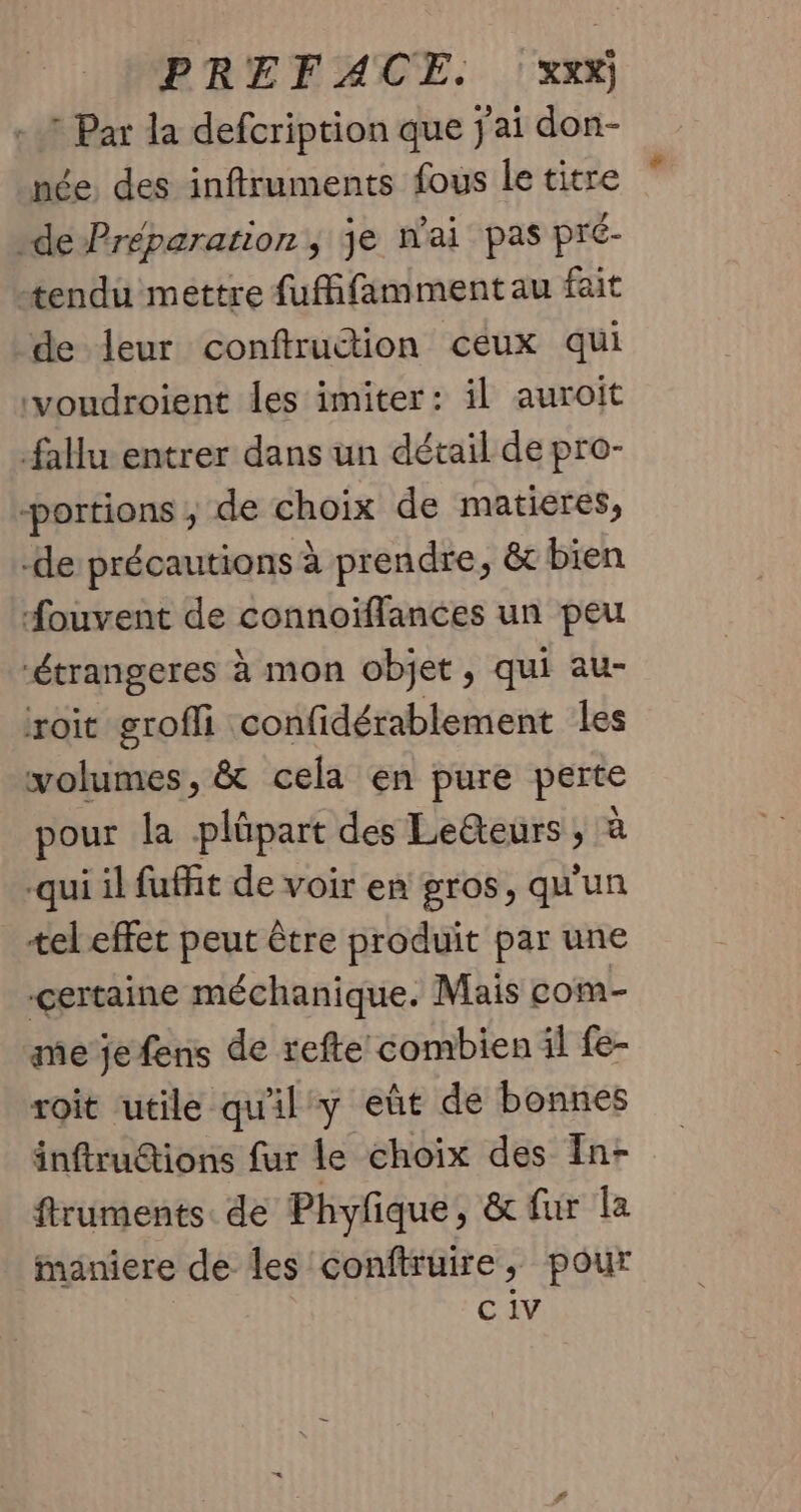 ? Par la defcription que j'ai don- née, des inftruments fous le titre -de Préparation, je nai pas pré- tendu mettre fufifamment au fait de leur conftrudtion ceux qui voudroient les imiter: il auroit fallu entrer dans un détail de pro- portions ; de choix de matieres, -de précautions à prendre, &amp; bien Souvent de connoïflances un peu ‘étrangeres à mon objet, qui au- roit groffi confidérablement les volumes, &amp; cela en pure perte pour la plûpart des Leëteurs ; à qui il fuit de voir en gros, qu'un tel effet peut être produit par une certaine méchanique. Mais com- me je fens de refte combien il fe- roit utile qu'il y eût de bonnes inftru&amp;tions fur le choix des In- ftruments de Phylique, &amp; fur la maniere de les conftruire, pour C 1V