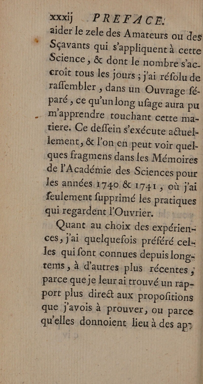 aider le zele des Amateurs ou des Sçavants qui s'appliquent À cette Science , &amp; dont le nombre s'ac- croit tous les jours ; J'ai réfolu de rafflembler , dans un Ouvrage fé- paré, ce qu’un long ufage aura pu - Mapprendre touchant cette ma. tiere. Ce deffein s'exécute a@tuel= lement, &amp; l’on en peut voir quel- ques fragmens danses Mémoires de l'Académie des Sciences pour les années 1740 &amp; 1741, où J'ai feulement fupprimé les pratiques qui regardent l'Ouvrier. FA … Quant au choix des expérien- ces, j'ai quelquefois préféré cel+ les quifont connues depuis long- tems , à d'autres plus récentes j parce queje leur ai trouvé un rap- port plus dire aux propofitions que j'avois à prouver, ou parce qu'elles donnoient lieu à des apz