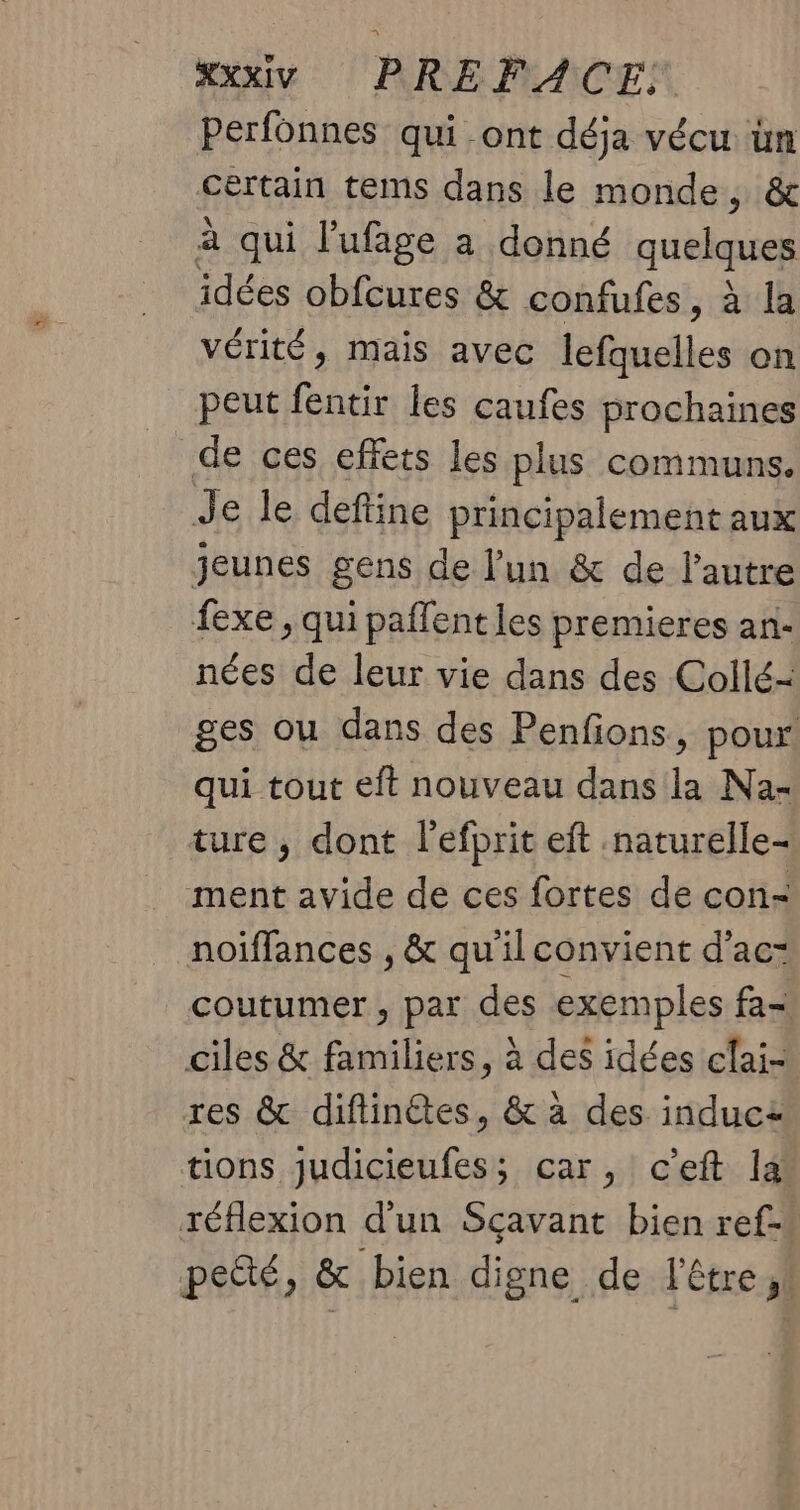 Perfonnes qui -ont déja vécu we” certain tems dans le monde, à qui l’'ufage a donné me idées obfeures & confufes, à la vérité, mais avec lefquelles on peut fentir les caufes prochaines de ces effets les plus communs. Je le define principalement aux jeunes gens de l'un & de l’autre fexe , qui paflentles premieres an- nées de leur vie dans des Collé-= ges ou dans des Penfions, pour! qui tout eft nouveau dans la Na- ture ; dont l'efprit eft .naturelle- ment avide de ces fortes de con- noiffances , & qu'il convient d’ac- coutumer , par des exemples fa- ciles & familiers, à des idées clai- res & diftinétes, & à des induca tions judicieufes; car, c'eft la réflexion d'un Sçavant bien ref- petté, & bien digne de l'être