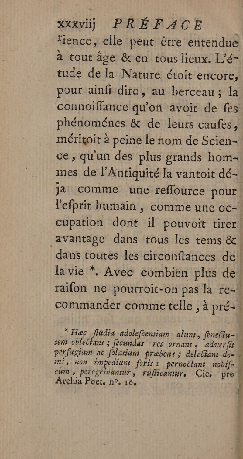 xxxviÿ) PRÉFACE ence, elle peut être entendue à tout âge &en tous lieux. L’é- tude de la Nature étoit encore, pour ainfi dire, au berceau; la connoïffance qu’on avoit de fes phénoménes & de leurs caufes, méritoit à peine le nom de Scien- ce , qu'un des plus grands hom- mes de l'Antiquité la vantoit dé- Ja comme une reflource pour. lefprit humain , comme une oc- cupation dont il pouvoit tirer! avantage dans tous les tems &. dans toutes les circonftances de! la vie *. Avec combien plus de raifon ne pourroit-on pas la re-! commander comme telle , à pré-! .* Hæc _fludia adolefcentiam alunt. feneltu- sem oblebtans ; fecundas res ornant , aduerfis M perfagium ac folatium præbens ; deleElans do= m', non éimpediunt foris : pernottant nobif- cum, peregrinantur, raflicantr, Cic pre M Archia Poët, n°, 164 Î 24