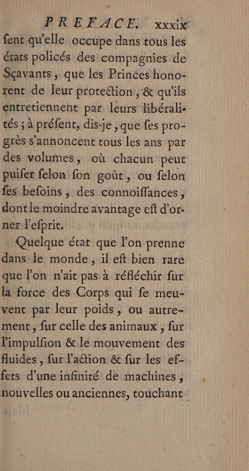 fent qu'elle occupe dans tous les écarts policés des compagnies de Sçavants, que les Princes hono- rent de leur proteétion,, & qu'ils entretiennent par leurs libérali- tés ; à préfent, dis-je , que fes pro- grès s'annoncent tous les ans par des volumes, où chacun peut puifer felon fon goût, ou felon fes befoins , des connoiffances, dontle moindre avantage eft d’or- ner l'efprit. - Quelque état que lon prenne dans le monde, il eft bien rare que l'on n'ait pas à réfléchir fur la force des Corps qui fe meu- vent par leur poids, ou autre- ment, fur celle des animaux , fur limpulfon & le mouvement des fluides , fur l’'a@ion & fur les ef- fets d’une infinité de machines, nouvelles ou anciennes, touchant.