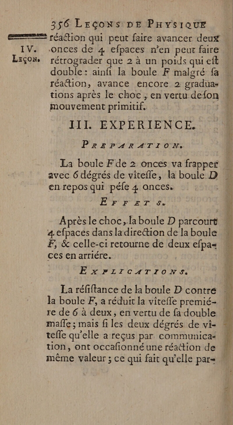 I V. L:çon, rétrograder que 2 à un poids qui eft double: ainfi la boule F malgré fa réaction, avance encore 2 gradua- tions après le choc, en vertu defon mouvement primitif, cg III. EXPERIENCE. PREPARATION. La boule Fde 2 onces va frappes avec 6 dégrés de vitefle, la boule D en repos qui | péfe 4 onces. EFFETS. Après le choc, la boule D parcourt 4. efpaces dans la direétion de la boule F, &amp; celle-ci retourne de deux efpa= ces en arriére. EÉxPLICATIONS. La réfiftance de la boule D contre la boule F, a réduit la vitefle premié- re de 6 à deux, en vertu de fa double mafle ; mais fi les deux dégrés de vi- teffe qu'elle a reçus par communica&lt; tion, ont occafionnéune réattion de même valeur ; ce qui fait qu’elle par EL SECe 4 : + : …