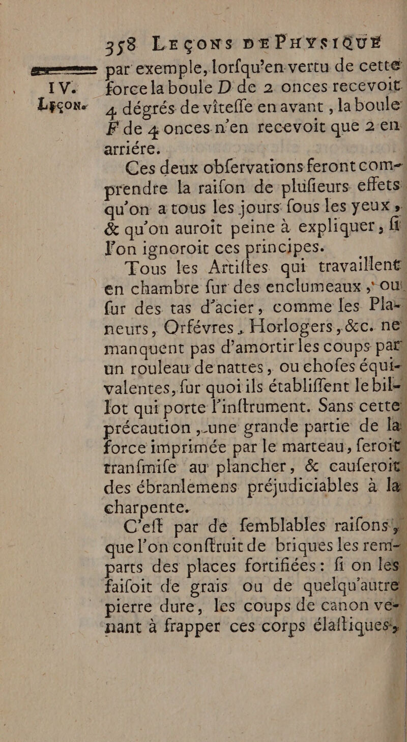 IV. Lcçon. force la boule D de 2 onces recevoit À dégrés de viteffe en avant , laboule: F de 4 onces n'en recevoit que 2€n: arriére. Ç Ces deux obfervations feront com prendre la raifon de plufieurs effets. qu’on a tous les jours fous les yeux » &amp; qu'on auroit peine à expliquer, ft Von ignoroit ces principes. Tous les Artiftes qui travaillent» en chambre fur des enclumeaux , oui fur des tas d'acier, comme les Pla- neurs, Orfévres, Horlogers,&amp;c. ne manquent pas d’amortir les coups par un rouleau denattes, ou chofes équi= valentes, fur quoi ils établiffent le bil=u lot qui porte l’inftrument. Sans cettew précaution ,-une grande partie de las force imprimée par le marteau, feroits tranfmife au plancher, &amp; cauferoïts des ébranlémens préjudiciables à 1 charpente. k C'eft par de femblables raifons que l’on conftruit de briques les remis parts des places fortifiées: ff on les faifoit de grais ou de quelqu'autr pierre dure, les coups de canon ve y