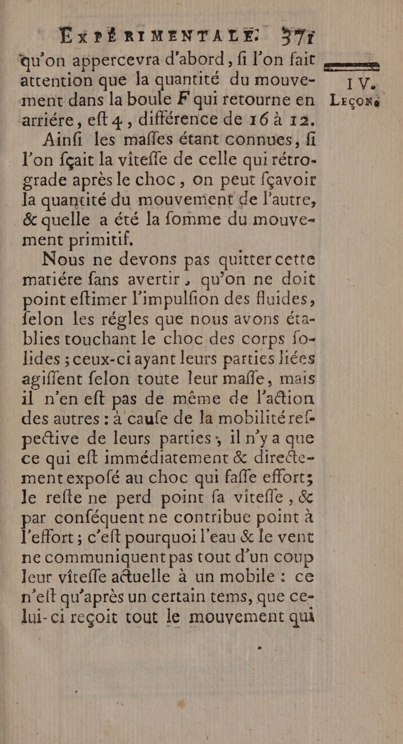 qu'on appercevra d'abord, fi l'on fait attention que la quantité du mouve- ment dans la boule F qui retourne en arriére, eft 4, différence de 16 à 12. Ainfi les mafles étant connues, fi l’on fçait la viteffe de celle qui rétro- grade après le choc, on peut fçavoir Ja quantité du mouvement de l'autre, &amp; quelle a été la fomme du mouve- ment primitif, Nous ne devons pas quitter cette matiére fans avertir, qu’on ne doit point eftimer l’impulfion des fluides, felon les régles que nous avons éta- blies touchant le choc des corps fo- lides ; ceux-ci ayant leurs parties hiées agiflent felon toute leur malle, mais il n’en eft pas de même de l'aétion des autres : a caufe de la mobilitéref- peive de leurs parties; il n’y a que ce qui eft immédiatement &amp; dirette- mentexpofé au choc qui faffe effort; le refte ne perd point fa vitefle , &amp; par conféquent ne contribue point à l'effort ; c’eft pourquoi l'eau &amp; le vent ne communiquent pas tout d'un coup leur vicefle atuelle à un mobile : ce n’elt qu'après un certain tems, que ce- lui- ci reçoit tout le mouvement qui