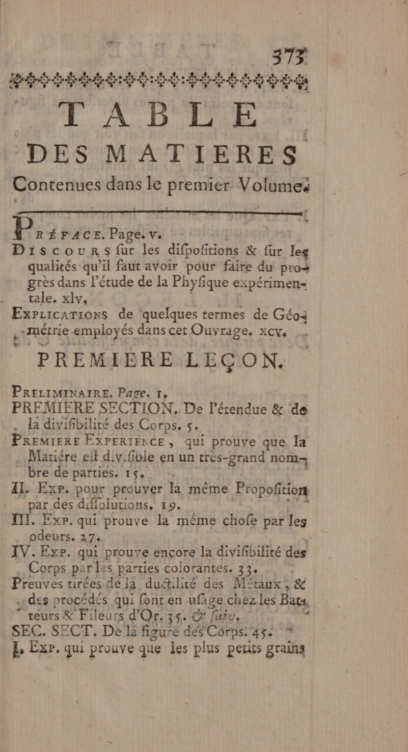 7 | 373 gti René ae UE. AiD Lire. DES MATIERES Contenues dans le premier Volumes P: ÉFACE. Page. v. Discours fur les difpofitions & [ur leg qualités qu'il faut avoir pour faire du pros grès dans l’étude de la Phyfique expérimen- tale. xlv, ExPzicarions de quelques termes de Géo: Lunérie employés dans cet Ouvrage, xcv, PREMIERE LECON. PRELIMINAIRE. Page. 1, PREMIERE SECTION. De Pal & de . la divifibilité des Corps, s PREMIFRE EXPERIENCE, qui prouve que la Mariére eit div.fible en un très-grand nom bre de parties. 15, Il, Exp, pour prouver la même Propoñitio par des difiolutions, 19. III. Exp. qui prouve la même chofe par les odeurs, 47: IV. Exr. qui prouve ençore la divifbilité des Corps par les parries colorantes. 33. Preuves tirées de la dudilité des Mftaux, & « des procédés qui fonten ge chez les Bats * teurs & Fileurs d'Or, 3 futu, SEC. SECT. De la ENEE 1 Côrps: Aÿe E Éxr. qui prouve que es plus petits grains