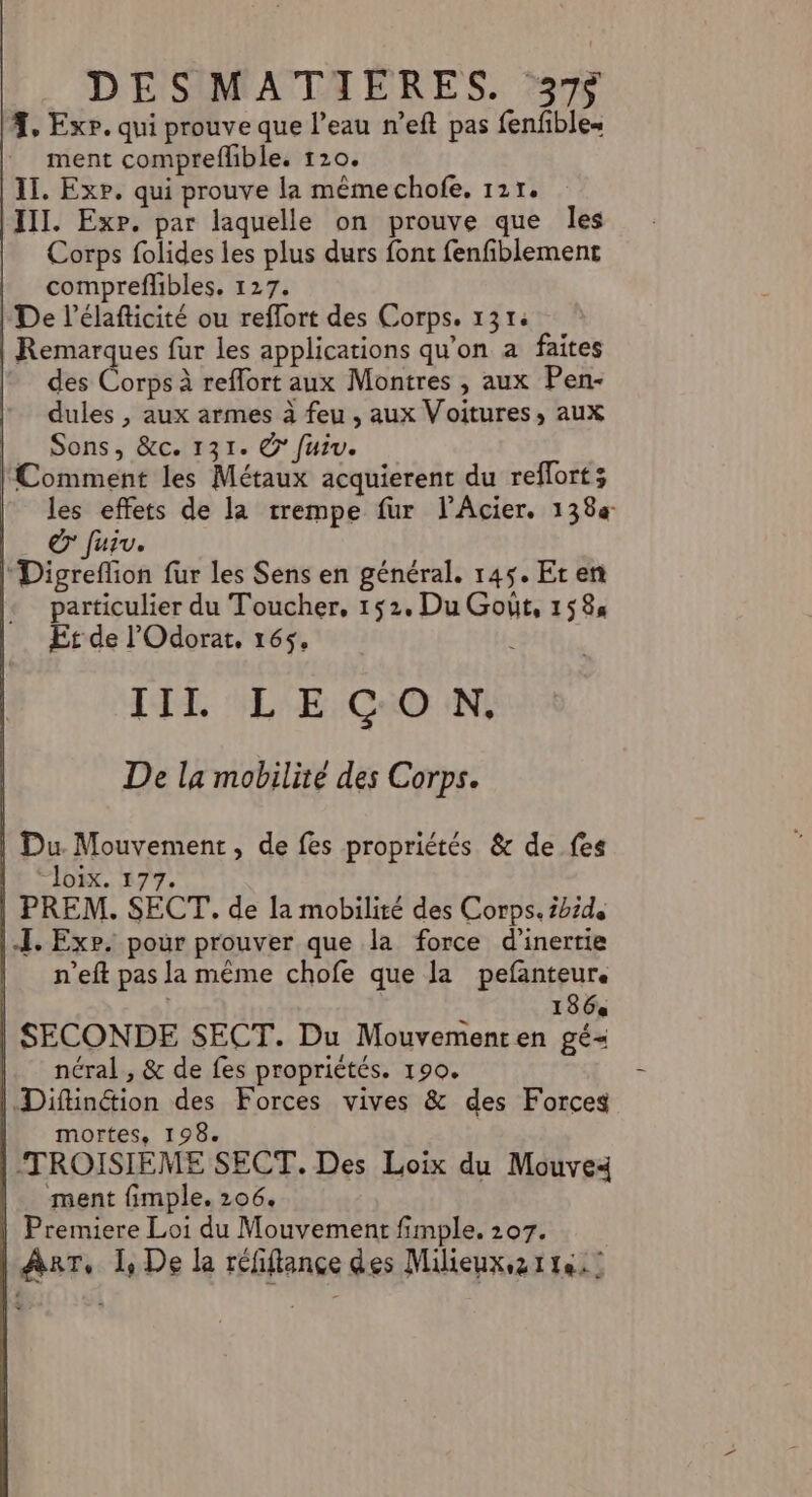 DESMATIERES. 37 7, Exp. qui prouve que l’eau n’eft pas fenfibles ment compreflible. 120. IT. Exp. qui prouve la même chofe. 121. III. Exp. par laquelle on prouve que les Corps folides les plus durs font fenfiblement compreflibles. 127. De l’élaficité ou reflort des Corps. 131: | Remarques fur les applications qu’on a faites des Corps à reflort aux Montres , aux Pen- dules , aux armes à feu , aux Voitures, aux _ Sons, &amp;c. 131. © fuiv. Comment les Métaux acquierent du reflort; les effets de la trempe fur l'Acier. 138 | © fuir. l'Digreflion fur les Sens en général. 145. Er en particulier du Toucher, 152. Du Goût, 1584 Et de l'Odorat, 165$, | TTL GELTE:CNO IN: De la mobilité des Corps. | Du Mouvement, de fes propriétés &amp; de fes He ©loix. 577. | PREM. SECT.. de la mobilité des Corps. tbide |.I. Exp. pour prouver que la force d'inertie | n’eft pas la même chofe que la pefanteur. | | 186« | SECONDE SECT. Du Mouvementen gé= néral , &amp; de fes propriétés. 190. | Diftinétion des Forces vives &amp; des Forces mortes. 198. TROISIEME SECT. Des Loix du Mouve4 ment fimple. 206. Premiere Loi du Mouvement fimple. 207. |