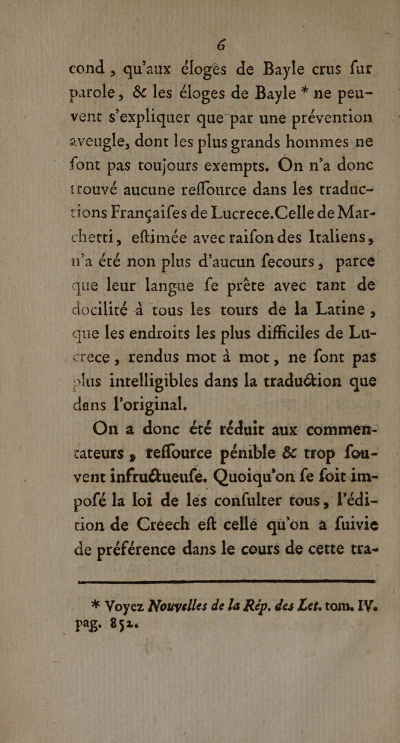 cond , qu'aux élogés de Bayle crus fur parole, &amp; les éloges de Bayle * ne peu- vent s'expliquer que par une prévention aveugle, dont les plus grands hommes ne font pas toujours exempts. On n’a donc trouvé aucune reflource dans les traduc- tions Françaifes de Lucrece.Celle de Mar- chetti, eftimée avec raifon des Italiens, n'a été non plus d'aucun fecouts , parce que leur langue fe préte avec tant de docilité à tous les tours de la Latine , que les endroits les plus difficiles de Lu- crece , rendus mot à mot, ne font pas »lus intelligibles dans la traduétion que dans l'original. On a donc été réduit aux commen- tateurs , teffource pénible &amp; trop fou- vent infruétueufe. Quoiqu'on fe foit im- pofé la loi de les confulter tous, l'édi- tion de Creech eft cellé qu'on a fuivie de préférence dans le cours de cette tra- * Voyez Nouvelles de la Rép. des Let. tom, IN. pag. 852.