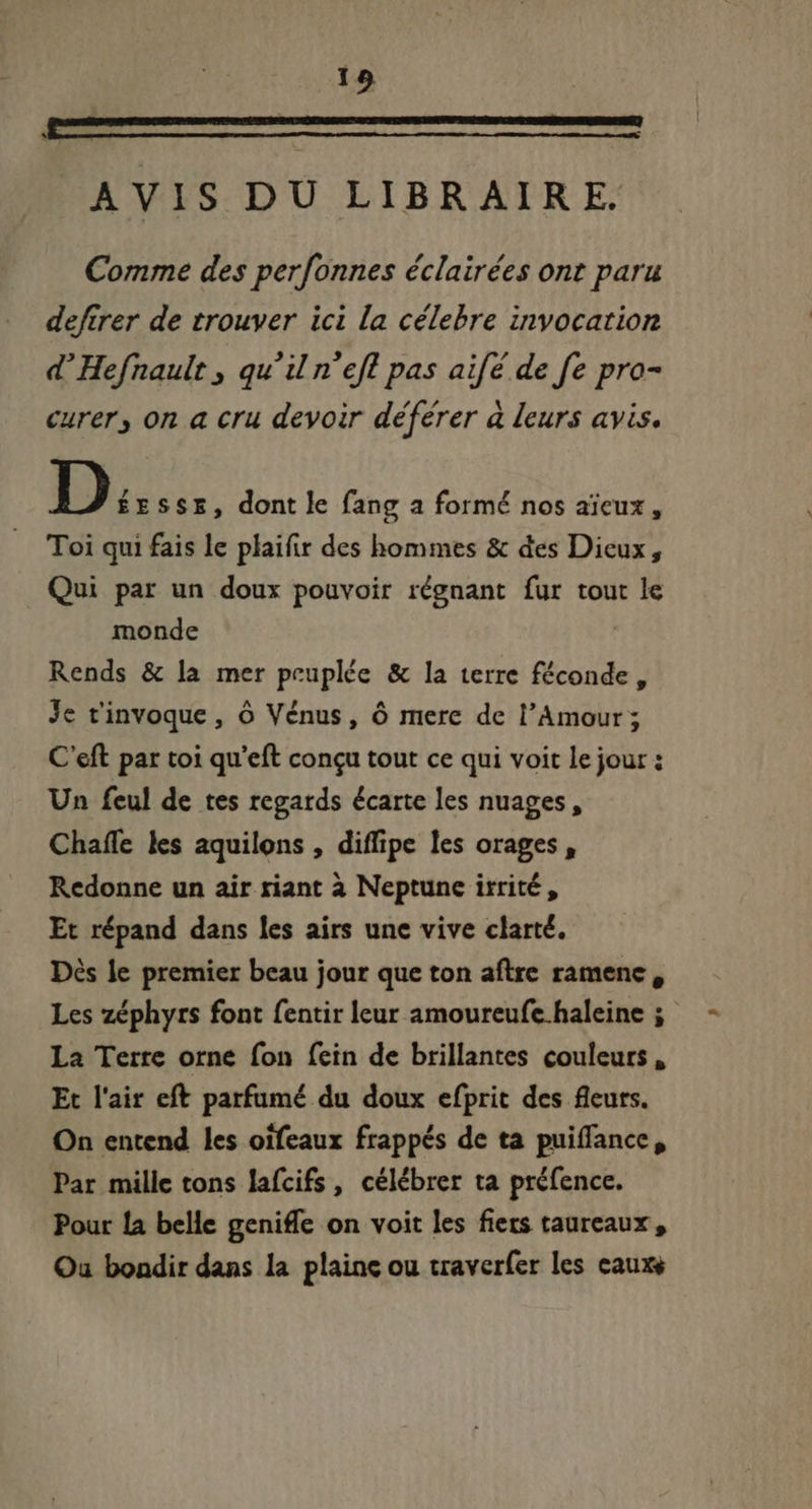 Un rem man ee een art Rete sad AVIS DU LIBRAIRE. Comme des perfonnes éclairées ont paru defirer de trouver ici la célebre invocation d' Hefnault , qu'il n'efl pas aifé de [e pro- curer, on a cru devoir déférer à leurs avis. D: ssE, dont le fang a formé nos aïeux, Toi qui fais le plaifir des hommes &amp; des Dieux, Qui par un doux pouvoir régnant fur tout le monde Rends &amp; la mer peuplée &amp; la terre féconde, Je t'invoque , ó Vénus, ó mere de l'Amour; C'eft par toi qu'eft concu tout ce qui voit le jour : Un feul de tes regards écarte les nuages, Chafle les aquilons , diffipe les orages, Redonne un air riant à Neptune irrité, Et répand dans les airs une vive clarté. Dès le premier beau jour que ton aftre ramenc , Les zéphyrs font fentir leur amoureufe haleine ; La Terre orne fon fein de brillantes couleurs , Et l'air eft parfumé du doux efprit des fleurs. On entend les oifeaux frappés de ta puiffance, Par mille tons lafcifs , célébrer ta préfence. Pour la belle geniffe on voit les fiers taureaux, Ou bondir dans la plaine ou traverfer les eaux