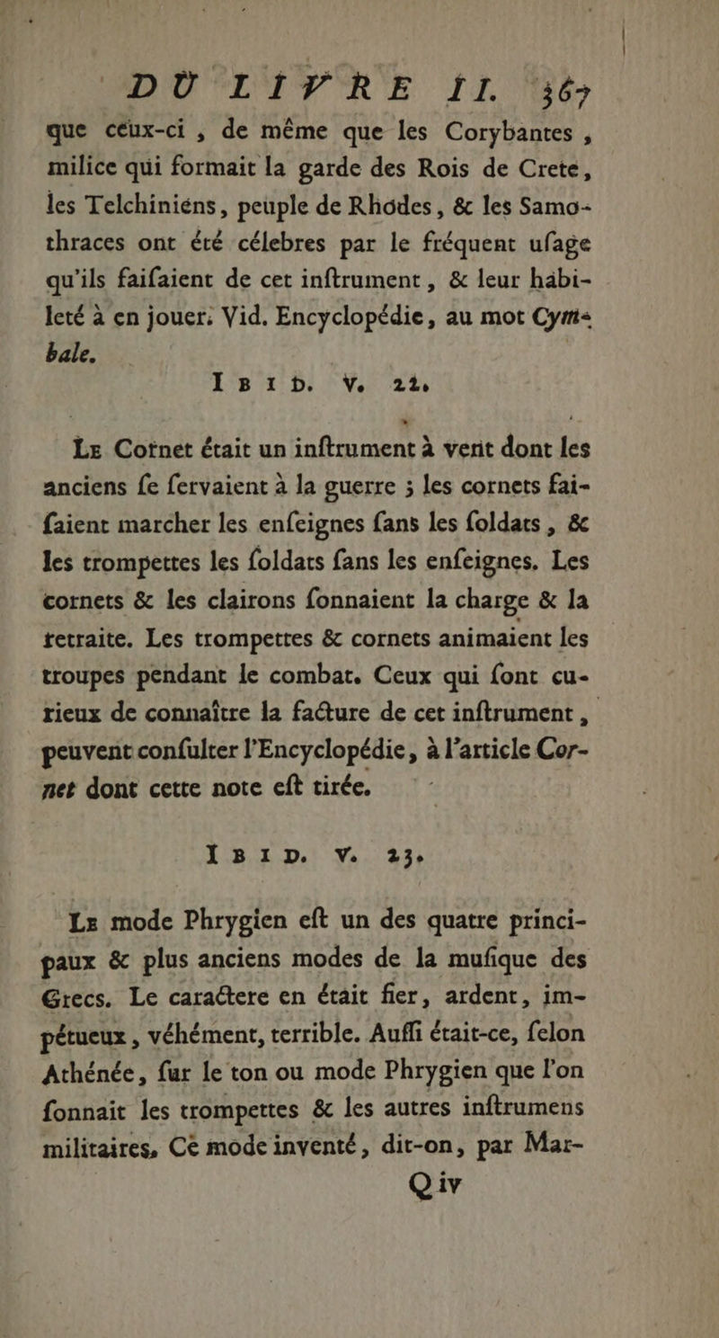 DU'LIVRE II. ‘36 que ceux-ci , de même que les Corybantes , milice qui formait la garde des Rois de Crete, les Telchiniéns, peuple de Rhodes, &amp; les Samo- thraces ont été célebres par le fréquent ufage qu'ils faifaient de cet inftrument , &amp; leur habi- leté à en jouer; Vid. Encyclopédie, au mot Cyr bale. I»: D Ver xh Le Cotnet était un inftrument à verit dont les anciens fe fervaient à la guerre 5 les cornets fai- faient marcher les enfeignes fans les foldats , &amp; les trompettes les foldats fans les enfeignes, Les cornets &amp; les clairons fonnaient la charge &amp; la tetraite. Les trompettes &amp; cornets animaient les troupes pendant le combat. Ceux qui font cu- rieux de connaître la facture de cet inftrument ,- peuvent confulter l'Encyclopédie , à l'article Cor- net dont cette note eft tirée. 1B1ID. V. 25 Le mode Phrygien eft un des quatre princi- paux &amp; plus anciens modes de la mufique des Grecs. Le caractere en était fier, ardent, im- pétueux , véhément, terrible. Auffi était-ce, felon Athénée, fur le ton ou mode Phrygien que l'on fonnait les trompettes &amp; les autres inflrumens militaires, Ce mode inventé, dit-on, par Mar- Qiv