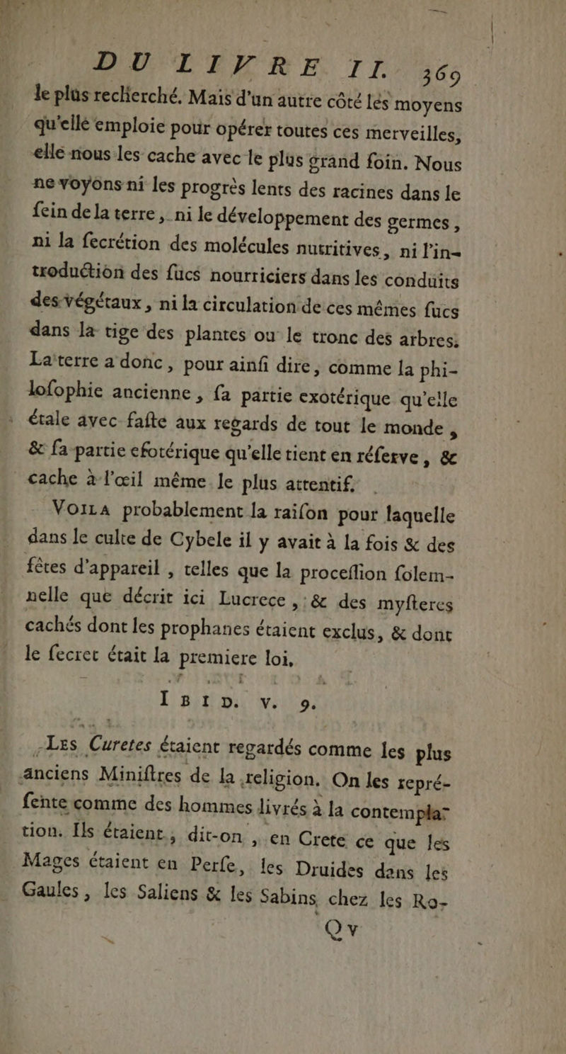 DUCTOR EE II dés le plüs reclierché. Mais d'un autre côte és moyens qu'ellé emploie pour opérer toutes ces merveilles, elle nous les cache avec le plus grand foin. Nous ne voyons ni les progrès lents des racines dans le fein de la terre, ni le développement des germes, ni la fecrétion des molécules nutritives, nil'in- troduétion des füc$ nourriciers dans les conduits des végétaux , ni la circulation de ces mêmes fücs dans la tige des plantes ou le tronc des arbres; Laterre a donc, pour ainf dire, comme la phi- lofophie ancienne , fa partie exotérique qu'elle étale avec fafte aux regards de tout le monde , &amp; fa partie cfotérique qu'elle tient en réferve » &amp; cache à l'œil même le plus attentif, Voiza probablement la raifon pour laquelle dans le culte de Cybele il y avait à la fois &amp; des fêtes d'appareil , telles que la proceffion folem- nelle que décrit ici Lucrece » &amp; des myfteres cachés dont les prophanes étaient exclus, &amp; dont le fecret était la premiere loi, I mibu wu -Les Curetes étaient regardés comme les plus fente comme des hommes livrés à la contemplar tion. Ils étaient, dit-on , en Crete ce que les Mages étaient en Perfe, les Druides dans les Gaules, les Saliens &amp; les Sabins chez les Ro- Qv