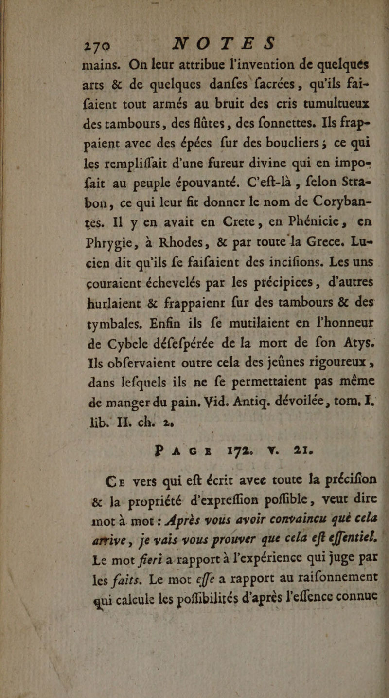270 NOTES mains. On leur attribue l'invention de quelqués arts &amp; de quelques danfes facrées, qu'ils fai- faient tout armés au bruit des cris tumultueux des tambours, des flûtes, des fonnettes. Ils frap- paient avec des épées fur des boucliers; ce qui les rempliffait d'une fureur divine qui en impo- bon, ce qui leur fit donner le nom de Coryban- tes. Il y en avait en Crete, en Phénicie, en Phrygie, à Rhodes, &amp; par toute la Grece. Lu- couraient échevelés par les précipices, d'autres tymbales. Enfin ils fe mutilaient en l'honneur de Cybele défefpérée de la mort de fon Atys. Ils obfervaient outre cela des jeünes rigoureux , dans lefquels ils ne fe permettaient pas méme de manger du pain. Vid. Antiq. dévoilée, tom, I. lib. II. ch. 2, P A Gx 172. V. 21. &amp; ]a propriété d'expreffion poflible, veut dire