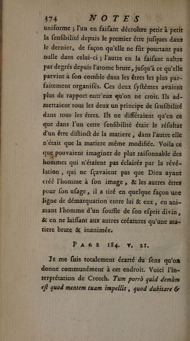 es Cv NOD TENE uniforme ; l'un en faifant décroître petit à petit la fenfibilité depuis le premier être jufques dans le dernier, de facon qu'elle ne füt pourtant pas nulle dans celui-ci ; l’autre en la faifant naître pat degrés depuis l'atome brute , jufqu'à ce qu'elle parvint à fon comble dans les êtres les plus par- faitement organifés. Ces deux fyftémes avaient plus de rapport entr'eux qu'on ne croit. Ils ad- mettaient tous les deux un principe de fenfibilité dans tous les êtres. Ils ne différaient qu'en ce que dans l'un cette fenfbilité était le réfultat d'un être diftin&amp; de la matiere, dans l'autre elle n'était que la matiere méme modifiée. Voila ce que pouvaient imaginer de plus raifonnable des lime: qui n'étaient pas éclairés par la révé- lation , qui ne fcavaient pas que Dieu ayant créé l'homme à fon image , &amp; les autres étres pour fon ufage, il a tiré en quelque facon une ligne de démarquation entre lui &amp; eux, en ani- mant l'homme d'un fouffle de fon efprit divin, &amp; en ne laiffant aux autres créatures qu’une ma- tiere brute &amp; inanimée. PAGE 184 v. 2I. Jz me fuis totalement écarté du’ fens qu'on donne communément à cet endroit. Voici l'in- terprétation de Creech. Tum porrd quid demèm ef} quod mentem tuam impellit , quod dubitare &amp;
