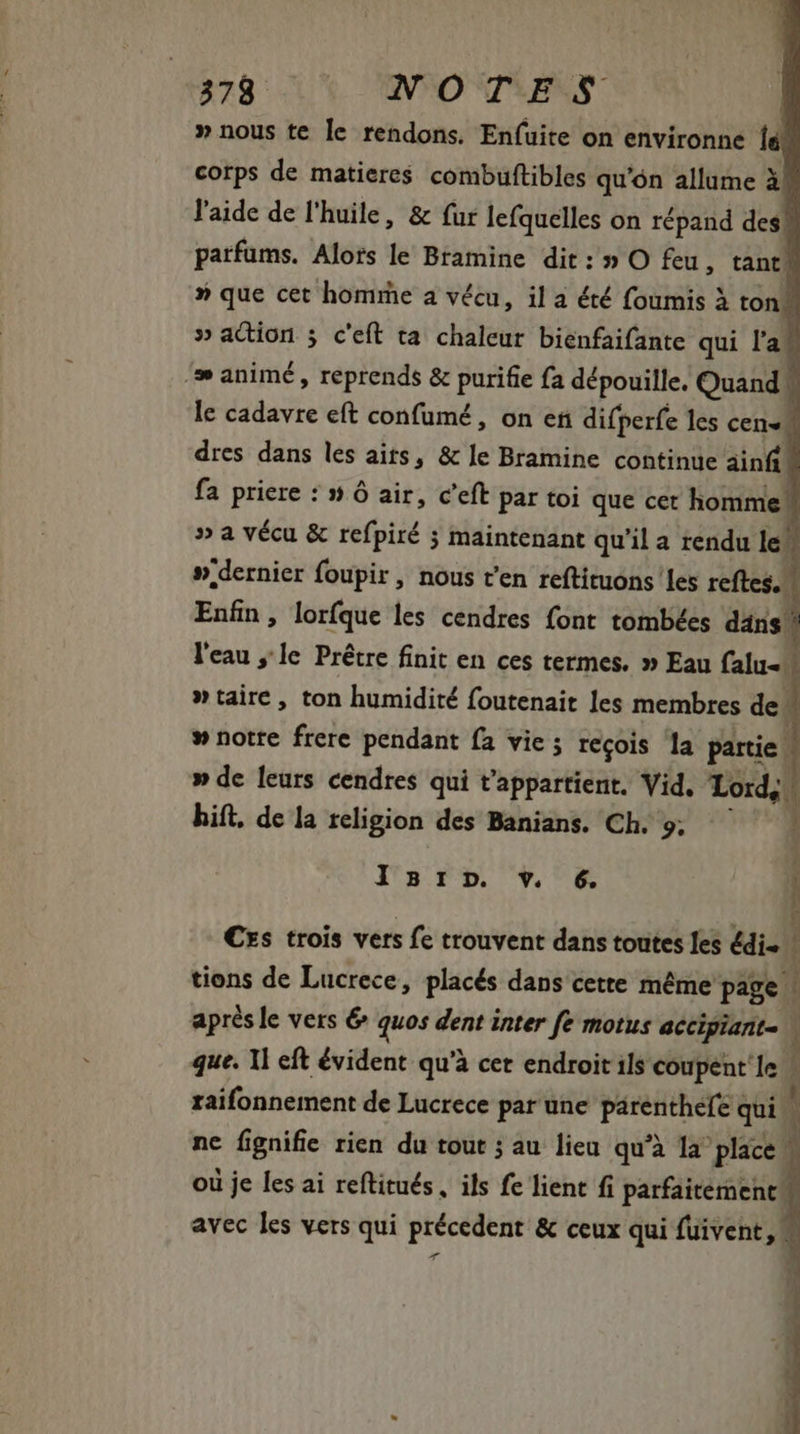 » nous te le rendons. En(uite on environne lá. corps de matieres combuftibles qu'ón allume à! l'aide de l'huile, &amp; fur lefquelles on répand desk parfums. Alors le Bramine dit : » O feu, tant T » que cet homme a vécu, il a été foumis à ton 1 » action ; c'eft ta chaleur bienfaifante qui la ‘æ animé, reprends &amp; purifie fa dépouille. Quand . le cadavre eft confumé , on eñ difperfe les cen« | dres dans les aits, &amp; ]e Bramine continue ainfi fa priere : » 6 air, c'eft par toi que cet homme » a vécu &amp; refpiré 5 maintenant qu'il a rendu le ».dernier foupir , nous t'en reftituons les reftes. Enfin, lorfque les cendres font tombées dans! l'eau le Prêtre finit en ces termes. » Eau falu- »taire, ton humidité foutenait les membres de. 1 » notre frere pendant fa vie ; recois la partie | » de leurs cendres qui t'appartient. Vid. Lord. ! hift. de la religion des Banians. Ch. 9; - Isr:np. v. 6. €xs trois vers fe trouvent dans toutes les édi« tions de Lucrece, placés dans cette méme page après le vers 6 quos dent inter fe motus accipiant \ que. Il eft évident qu'à cet endroit ils coupent 1e raifonnement de Lucrece par une párenthefe qui | ne fignifie rien du tout ; au lieu qu'à la place. À où je les ai reftitués, ils fe lient fi parfaitement. avec les vers qui précedent &amp; ceux qui fuivent, |