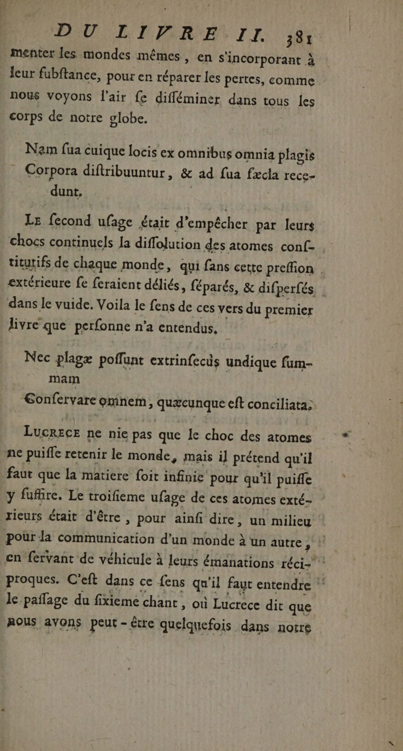 menter les mondes mêmes, en Sincorporant à : leur fubftance, pour en réparer les pertes, comme . nous voyons l'air fe difféminer dans tous les corps de notre elobe. Nam (ua cuique locis ex omnibus omnia plagis Corpora diflribuuntur, &amp; ad fua fxcla rece- dunt, Le fecond ufage était d'empécher par leurs chocs continuels la diffolution des atomes conf . titutifs de chaque monde, qui fans cette preffion . extérieure fe feraient déliés, féparés, &amp; difperfés | dans le vuide. Voila le fens de ces vers du premier livre que perfonne n'a entendus, Nec plage poffunt extrinfecs undique fum- mam €onfervare omnem , quacunque eft conciliata; LucrecE ne nie pas que le choc des atomes ne puiffe retenir le monde, mais i] prétend qu’il faut que la matiere foit infinie pour qu'il puiffe y fufire. Le troifieme ufage de ces atomes exté- rieurs était d'être , pour ainf dire, un milieu pour la communication d'un monde à un autre Ph en fervant de véhicule à leurs émanations réci- ^ proques. C'eft dans ce (ens qu'il faut entendre ' le. pañlage du fixieme chant, où Lucrece dit que RoUs avons peut - être quelquefois dans notre