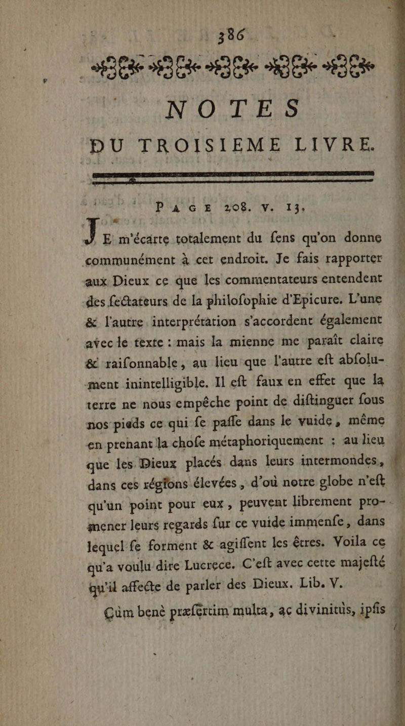 NOTES DU TROISIEME LIVRE. P A GE 208. V. 13: La J E m'écarte totalement du fens qu'on donne communément à cet endroit. Je fais rapporter aux Dieux ce que les commentateurs entendent des fe&amp;ateurs de la philofophie d'Epicure. L'une &amp; lautre interprétation s'accordent également avec le texte : mais la mienne me paraît claire &amp; raifonnable, au lieu que l'autre eft abfolu- ment inintelligible. Il eft. faux en effet que la terre ne nous empêche point de diftinguer fous en prehant la chofe métaphoriquement ; au lieu dans ces xégfons élevées , d’où notre globe n'eft mener leurs regards fur ce vuide immenfe , dans lequel fe forment &amp; agiffent les êtres. Voila ce qu'il affeéte de parler des Dieux. Lib. V.