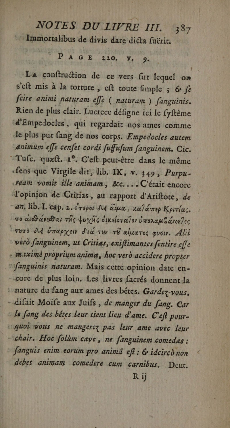 | Immortalibus de divis dare dicta furit. PAGE 220, v, 9. t La conftrudion de ce vers fur lequel os s'eft mis à la torture , eft toute f imple ; 6 fe fcire animi naturam effe ( naturam ) fanguinis. Rien de plus clair. Lucrece défi igne ici le fyftéme “d'Empedocles, qui regardait nos ames comme Je plus pur (ang de nos corps. Empedocles autem animum e[Je cenfet cordi fuffufum fanguinem. Cic. Tuíc. quæft. 1°. C'eft peut-être dans le même «fens que Virgile dit, lib. IX, v. 349, Purpu- -Féam yomit ille'animam , &amp;c..... C'était encore ^Topinion de Critias, au rapport d'Ariftote, de - an, lib. I. cap. 2. €T spol A am, xat] &amp;areb Kpirias. qo MS yia mc Vus cimeloræ or vrona 6 ctor] es vero dM Umapyct dui ru a afuaTos pui. Alii werd fanguinem, ut Critias, exiflimantes [entire e[fe . maxime proprium anima, hoc veró accidere propter fanguinis naturam. Mais cette opinion date en- -core de plus loin. Les livres facrés donnent la - nature du fang aux ames des bêtes. Gardez-vous, -difait Moife aux Juifs , de manger du fang. Car - Le fang des bêtes leur tient lieu d'ame. C eft pour- quoi vous ne mangerez pas leur ame avec leur hair. Hoc folim cave, ne fanguinem comedas : fanguis enim eorum pro animé efl : &amp; idcircd non debet animam. comedere cum carnibus. Deut. R ij