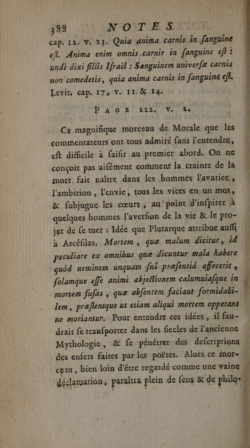 cap. 12. V; 23. Quia anima carnis in fanguine efl. Anima enim omnis.carnis in [anguine eft : undé dixi filiis Ifraël : Sanguinem univerf carnis non comedetis , quia anima carnis in fanguiné eff. Levit, cap. 173 V. 11. &amp; 14. P AGE 222, V. 1e CE magnifique morceau de Morale que les commentateurs ont tous admiré fans l'entendre, cft difficile à faifir au premier abord. On ne conçoit pas aifément comment la. crainte de la mort fait naître dans les hommes l'avarice,, l'ambition , l'envie, tous les vices en un mot, &amp; fubjugue les cœurs, au point d'infpirer à quelques hommes l'averfion de la vie &amp; le pro- jet de fe tuer : Idée que Plutarque attribue auffi a Arcéfilas, Mortem , que. malum dicitur, id peculiare ex omnibus que dicuntur mala habere quód neminem unquam fui prafentiá: affecerit , mortem fufas , que abfentem faciant. formidali- lem , præflentque ut etiam aliqui mortem oppetant ne moriantur. Pour entendre ces idées, il fau- drait fe tranfporter dans les fiecles de l'ancienne Mythologie, &amp; fe pénétrer des defcriptions des enfers faites parles poëtes. Alors ce mor- ceau , bien loin d'être regardé comme une vaine