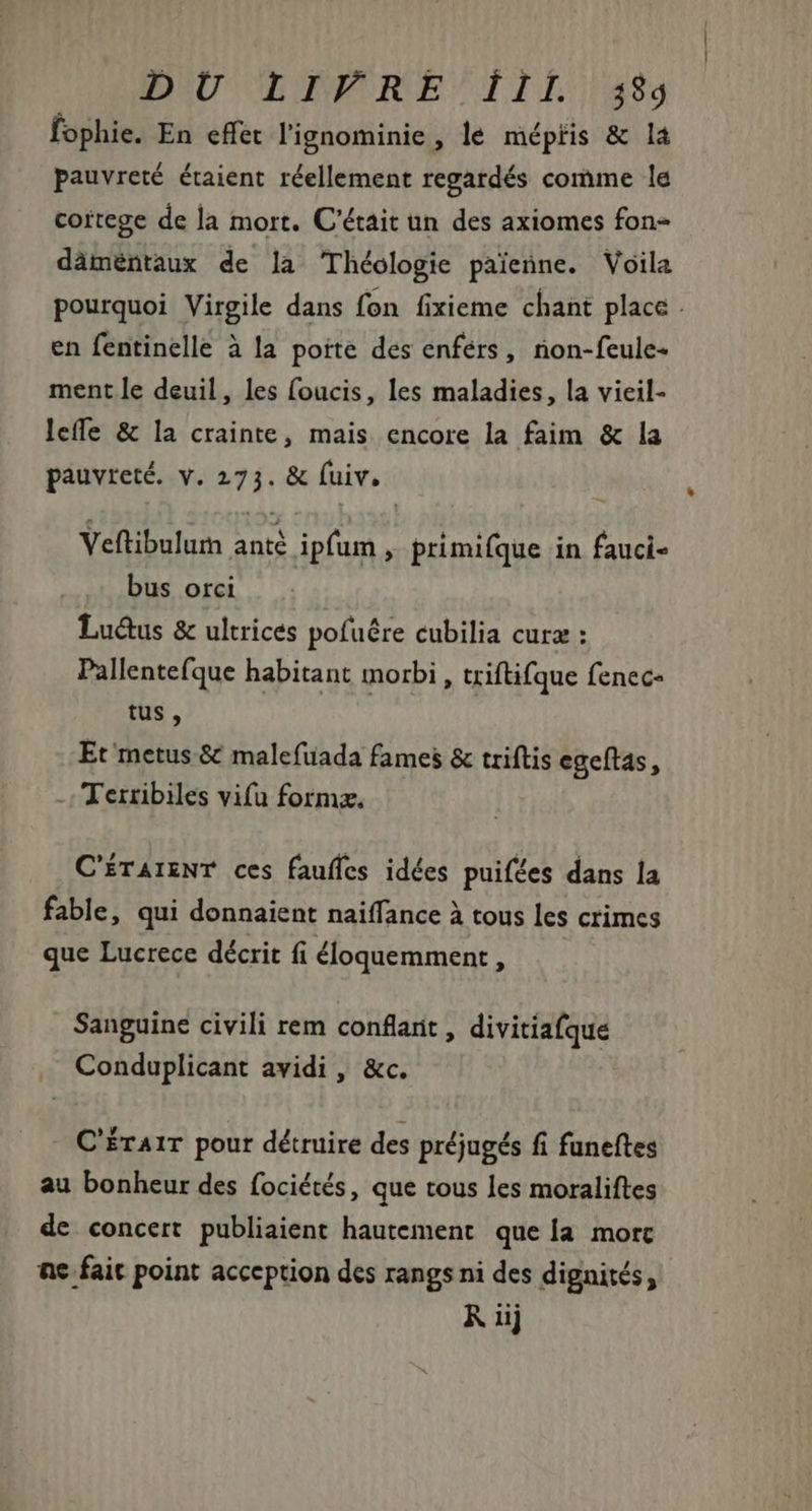 BU LITRE ILL las fophie. En effet lignominie, le mépris &amp; la pauvreté étaient réellement regardés comme le cortege de la mort. C'était un des axiomes fon- dàméntaux de la Théologie paienne. Voila pourquoi Virgile dans fon fixieme chant place . en fentinelle à la poite des enférs, non-feule- ment le deuil, les foucis, les maladies, la vieil- leffe &amp; la crainte, mais encore la faim &amp; la pauvreté. v. 273. &amp; (uiv. Veftibulum anté ipfum , primifque in fauci- bus orci Lu&amp;us &amp; ultrices pofuére cubilia cura : Pallentefque habitant morbi , triftifque fenec- tus, Et metus &amp; malefuada fames &amp; triftis egeftas , Terribiles vifu formæ. C'ÉTAIENT ces fauffes idées puifées dans la fable, qui donnaient naiffance à tous les crimes que Lucrece décrit fi éloquemment, Sanguine civili rem conflarit , divitiafque . Conduplicant avidi , &amp;c. C'ÉrAir pour détruire des préjugés fi funeftes au bonheur des fociétés, que tous les moraliftes de concert publiaient hautement que la. morc ne fait point acception des rangs ni des dignités, K iij