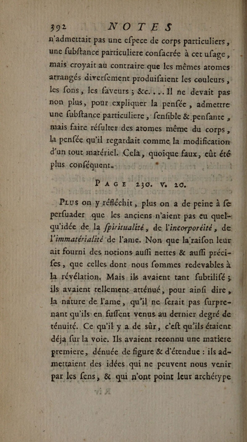 n'admettait pas une cfpece de corps particuliers , arrangés diverfement prodaifaient les couleurs, les fons; les faveurs ; &amp;c....H ne devait pas non Side pour expliquer la penfée , admettre une fubftance particuliere ,: fenfible &amp; penfante , mais faire réfulter-des atomes même du corps, la penfée qu'il regardait comme la modification d'un tout matériel. Cela, quoique faux, eüt - plus. conféquent. Foro el PAGE 230. V. 20. Prus on y réfléchit, plus on a de peine à fe qu'idée de la fpiritualité , de l'incorporéité , de: l'immatérialité de l'ame. Non que la raifon leur fes, que celles dont nous fommes redevables à la révélation, Mais. ils avaient tant fubrilifé 5 ils avaient tellement. atténué, pour ainfi dire, la nature de l'ame, qu'il ne ferait pas furpre- nant qu'ils: en. fuffent venus au dernier degré de: ténuité. Ce qu'il y a de sûr, c'eft qu'ils é&amp;aient déja fur la voie. Ils avaient reconnu une matiere premiere , dénuée de figure &amp; d'étendue : ils ad- mettaient des idées qui ne peuvent nous venir par les fens, &amp; qui n'ont point leur archétype LS nn SNP